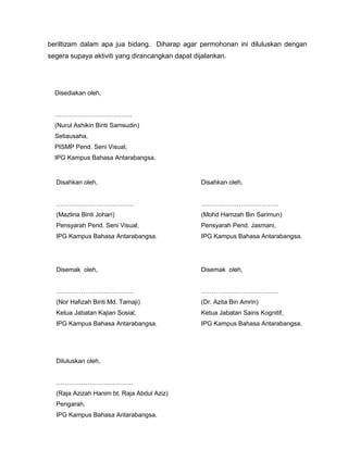 beriltizam dalam apa jua bidang. Diharap agar permohonan ini diluluskan dengan
segera supaya aktiviti yang dirancangkan dapat dijalankan.

Disediakan oleh,
……………………………….
(Nurul Ashikin Binti Samsudin)
Setiausaha,
PISMP Pend. Seni Visual,
IPG Kampus Bahasa Antarabangsa.

Disahkan oleh,

Disahkan oleh,

……………………………….

……………………………….

(Mazlina Binti Johari)

(Mohd Hamzah Bin Sarimun)

Pensyarah Pend. Seni Visual,

Pensyarah Pend. Jasmani,

IPG Kampus Bahasa Antarabangsa.

IPG Kampus Bahasa Antarabangsa.

Disemak oleh,

Disemak oleh,

……………………………….

……………………………….

(Nor Hafizah Binti Md. Tamaji)

(Dr. Azita Bin Amrin)

Ketua Jabatan Kajian Sosial,

Ketua Jabatan Sains Kognitif,

IPG Kampus Bahasa Antarabangsa.

IPG Kampus Bahasa Antarabangsa.

Diluluskan oleh,
……………………………….
(Raja Azizah Hanim bt. Raja Abdul Aziz)
Pengarah,
IPG Kampus Bahasa Antarabangsa.

 