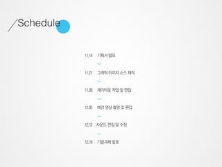 Schedule

           11.14   기획서 발표




                   >
           11.21   그래픽 이미지 소스 제작




                   >
           11.28   레이아웃 작업 및 편집
                   >

           12.05   배경 영상 촬영 및 편집
                   >




           12.12 사운드 편집 및 수정
                   >




           12.19   기말과제 발표
 