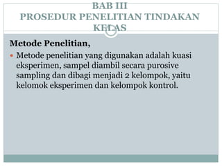 BAB III
PROSEDUR PENELITIAN TINDAKAN
KELAS
Metode Penelitian,
 Metode penelitian yang digunakan adalah kuasi
eksperimen, sampel diambil secara purosive
sampling dan dibagi menjadi 2 kelompok, yaitu
kelomok eksperimen dan kelompok kontrol.
 