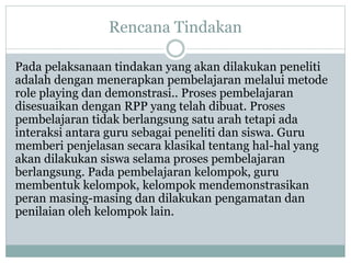 Rencana Tindakan
Pada pelaksanaan tindakan yang akan dilakukan peneliti
adalah dengan menerapkan pembelajaran melalui metode
role playing dan demonstrasi.. Proses pembelajaran
disesuaikan dengan RPP yang telah dibuat. Proses
pembelajaran tidak berlangsung satu arah tetapi ada
interaksi antara guru sebagai peneliti dan siswa. Guru
memberi penjelasan secara klasikal tentang hal-hal yang
akan dilakukan siswa selama proses pembelajaran
berlangsung. Pada pembelajaran kelompok, guru
membentuk kelompok, kelompok mendemonstrasikan
peran masing-masing dan dilakukan pengamatan dan
penilaian oleh kelompok lain.
 