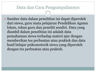 Data dan Cara Pengumpulannya
 Sumber data dalam penelitian ini dapat diperoleh
dari siswa, guru mata pelajaran Pendidikan Agama
Islam, rekan guru dan peneliti sendiri. Data yang
diambil dalam penelitian ini adalah data
pemahaman siswa terhadap materi ajar dengan
memberikan tes perbuatan atau praktek dan data
hasil belajar psikomotorik siswa yang diperoleh
dengan tes perbuatan atau praktek.
 
