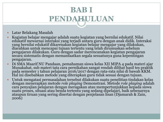 BAB I
PENDAHULUAN
 Latar Belakang Masalah
 Kegiatan belajar mengajar adalah suatu kegiatan yang bernilai edukatif. Nilai
edukatif mewarnai interaksi yang terjadi antara guru dengan anak didik. Interaksi
yang bernilai edukatif dikarenakan kegiatan belajar mengajar yang dilakukan,
diarahkan untuk mencapai tujuan tertentu yang telah dirumuskan sebelum
pengajaran dilakukan. Guru dengan sadar merencanakan kegiatan pengajaran
secara sistematis dengan memanfaatkan segala sesuatunya guna kepentingan
pengajaran.
 Di SMA Maarif NU Pandaan, pemahaman siswa kelas XII MIPA 4 pada materi ajar
Munakahat, sub materi tata cara pernikahan sangat rendah dilihat hasil tes praktik
pada semester 1 tahun pelajaran 2016/2017 dengan rata-rata nilai di bawah KKM.
Hal ini disebabkan metode yang diterapkan guru tidak sesuai dengan tujuan.
 Untuk mengatasi permasalahan tersebut dilakukan suatu penelitian tindakan kelas
dengan menerapkan metode role playing Demonstrasi. Metode role playing adalah
cara penyajian pelajaran dengan meragakan atau mempertunjukkan kepada siswa
suatu proses, situasi atau benda tertentu yang sedang dipelajari, baik sebenarnya
ataupun tiruan yang sering disertai dengan penjelasan lisan (Djamarah & Zain,
2006)
 