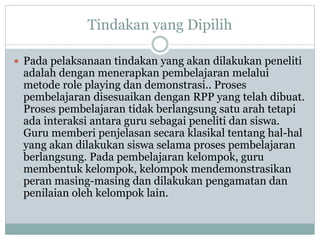Tindakan yang Dipilih
 Pada pelaksanaan tindakan yang akan dilakukan peneliti
adalah dengan menerapkan pembelajaran melalui
metode role playing dan demonstrasi.. Proses
pembelajaran disesuaikan dengan RPP yang telah dibuat.
Proses pembelajaran tidak berlangsung satu arah tetapi
ada interaksi antara guru sebagai peneliti dan siswa.
Guru memberi penjelasan secara klasikal tentang hal-hal
yang akan dilakukan siswa selama proses pembelajaran
berlangsung. Pada pembelajaran kelompok, guru
membentuk kelompok, kelompok mendemonstrasikan
peran masing-masing dan dilakukan pengamatan dan
penilaian oleh kelompok lain.
 