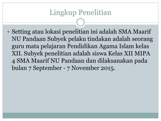 Lingkup Penelitian
 Setting atau lokasi penelitian ini adalah SMA Maarif
NU Pandaan Subyek pelaku tindakan adalah seorang
guru mata pelajaran Pendidikan Agama Islam kelas
XII. Subyek penelitian adalah siswa Kelas XII MIPA
4 SMA Maarif NU Pandaan dan dilaksanakan pada
bulan 7 September - 7 November 2015.
 