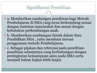 Signifikansi Penelitian
 a. Memberikan sumbangan pemikiran bagi Metode
Pembelajaran di SMA yang terus berkembang sesuai
dengan tuntutan masyarakat dan sesuai dengan
kebutuhan perkembangan anak.
 b. Memberikan sumbangan ilmiah dalam ilmu
Pendidikan SMA , yaitu membuat inovasi
penggunaan metode Pembelajaran.
 c. Sebagai pijakan dan referensi pada penelitian-
penelitian selanjutnya yang berhubungan dengan
peningkatan kemampuan sains pada SMA serta
menjadi bahan kajian lebih lanjut.
 