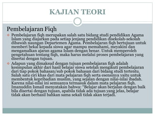 KAJIAN TEORI
Pembelajaran Fiqh
 Pembelajaran fiqh merupakan salah satu bidang studi pendidikan Agama
Islam yang diajarkan pada setiap jenjang pendidikan disekolah-sekolah
dibawah naungan Departemen Agama. Pembelajaran fiqh bertujuan untuk
memberi bekal kepada siswa agar mampu memahami, meyakini dan
mengamalkan ajaran agama Islam dengan benar. Untuk memperoleh
pengetahuan tentang fiqh, maka harus melalui proses pembelajaran yang
disertai dengan tujuan.
 Adapun yang dimaksud dengan tujuan pembelajaran fiqh adalah
kesimpulan akhir dari hasil belajar siswa setelah mengikuti pembelajaran
dari tiap pokok bahasan/sub pokok bahasan dari bidang studi tertentu.
Salah satu ciri khas dari mata pelajaran fiqh serta esensinya yaitu untuk
membentuk kepribadian muslim, yang sejalan dengan nilai-nilai ibadah.
Karena nilai-nilai ini semuanya termasuk dalam mata pelajaran fiqh.
Imanuddin Ismail menyatakan bahwa: “Belajar akan berjalan dengan baik
bila disertai dengan tujuan, apabila tidak ada tujuan yang jelas, belajar
tidak akan berhasil bahkan sama sekali tidak akan terjadi.
 