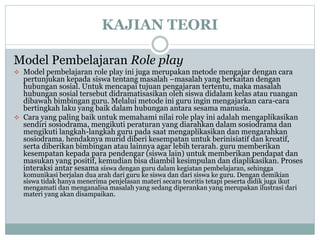 KAJIAN TEORI
Model Pembelajaran Role play
 Model pembelajaran role play ini juga merupakan metode mengajar dengan cara
pertunjukan kepada siswa tentang masalah –masalah yang berkaitan dengan
hubungan sosial. Untuk mencapai tujuan pengajaran tertentu, maka masalah
hubungan sosial tersebut didramatisasikan oleh siswa didalam kelas atau ruangan
dibawah bimbingan guru. Melalui metode ini guru ingin mengajarkan cara-cara
bertingkah laku yang baik dalam hubungan antara sesama manusia.
 Cara yang paling baik untuk memahami nilai role play ini adalah mengaplikasikan
sendiri sosiodrama, mengikuti peraturan yang diarahkan dalam sosiodrama dan
mengikuti langkah-langkah guru pada saat mengaplikasikan dan mengarahkan
sosiodrama. hendaknya murid diberi kesempatan untuk berinisiatif dan kreatif,
serta diberikan bimbingan atau lainnya agar lebih terarah. guru memberikan
kesempatan kepada para pendengar (siswa lain) untuk memberikan pendapat dan
masukan yang positif, kemudian bisa diambil kesimpulan dan diaplikasikan. Proses
interaksi antar sesama siswa dengan guru dalam kegiatan pembelajaran, sehingga
komunikasi berjalan dua arah dari guru ke siswa dan dari siswa ke guru. Dengan demikian
siswa tidak hanya menerima penjelasan materi secara teoritis tetapi peserta didik juga ikut
mengamati dan menganalisa masalah yang sedang diperankan yang merupakan ilustrasi dari
materi yang akan disampaikan.
 