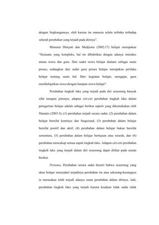 dengan lingkungannya, oleh karena itu manusia selalu terbuka terhadap

seluruh perubahan yang terjadi pada dirinya”.

           Menurut Dimyati dan Mudjiono (2002:17) belajar merupakan

“Seseuatu yang kompleks, hal ini dibuktikan dengan adanya interaksi

antara siswa dan guru. Dari sudut siswa belajar dialami sebagai suatu

proses, sedangkan dari sudut guru proses belajar merupakan perilaku

belajar tentang suatu hal. Dari kegiatan belajar, mengajar, guru

membelajarkan siswa dengan harapan siswa belajar”.

           Perubahan tingkah laku yang terjadi pada diri seseorang banyak

sifat maupun jenisnya, adapun ciri-ciri perubahan tingkah laku dalam

perngertian belajar adalah sebagai berikut seperti yang dikemukakan oleh

Slameto (2003:3); (1) perubahan terjadi secara sadar, (2) perubahan dalam

belajar bersifat kontinyu dan fungsional, (3) perubahan dalam belajar

bersifat positif dan aktif, (4) perubahan dalam belajar bukan bersifat

sementara, (5) perubahan dalam belajar bertujuan atau terarah, dan (6)

perubahan mencakup semua aspek tingkah laku. Adapun ciri-ciri perubahan

tingkah laku yang terjadi dalam diri seseorang dapat dilihat pada uraian

berikut.

           Pertama, Perubahan secara sadar berarti bahwa seseorang yang

akan belajar menyadari terjadinya perubahan itu atau sekurang-kurangnya

ia merasakan telah terjadi adanya suatu perubahan dalam dirinya. Jadi,

perubahan tingkah laku yang terjadi karena keadaan tidak sadar tidak
 