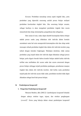 Keenam, Perubahan mencakup semua aspek tingkah laku, yaitu

       perubahan yang diperoleh seseorang setelah proses belajar meliputi

       perubahan keseluruhan tingkah laku. Jika seseorang belajar sesuatu,

       sebagai hasilnya ia akan mengalami perubahan tingkah laku secara

       menyeluruh dan sikap, keterampilan, pengetahuan dan sebagainya.

               Dari uraian di atas, maka dapat diambil kesimpulan bahwa belajar

       adalah proses usaha yang dilakukan oleh individu dalam konteks

       memahami suatu hal serta memperoleh keterampilan nilai dan sikap untuk

       mencapai sebuah perubahan tingkah laku dalam diri individu tersebut yang

       terkait dengan interaksi lingkungan. Meskipun demikian, tidak semua

       perubahan yang terjadi dalam diri individu dapat dikatakan sebagai proses

       belajar, perlu digaris bawahi bahwa kondisi belajar adalah ketika individu

       terlibat atau melibatkan diri secara sadar dan secara emosional dengan

       proses belajar sehingga terjadi perubahan pandangan, pemahaman maupun

       tingkah laku dalam diri individu tersebut. Jadi ketika suatu perubahan

       terjadi pada diri individu secara tidak sadar, perubahan tersebut tidak dapat

       dikatakan sebagai hasil dari proses belajar.



B.    Pembelajaran Kooperatif

     1. Pengertian Pembelajaran Kooperatif

               Menurut Ibrahim, dkk (2002:2) “pembelajaran kooperatif ditandai

         dengan adanya struktur tugas, tujuan, dan struktur penghargaan

         (reward)”. Siswa yang bekerja dalam situasi pembelajran kooperatif
 