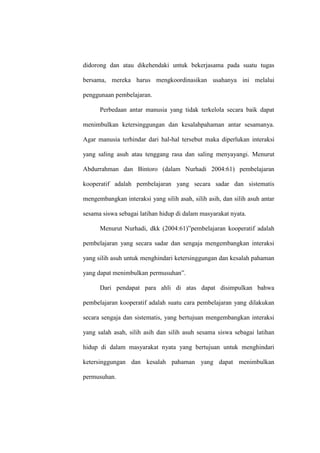 didorong dan atau dikehendaki untuk bekerjasama pada suatu tugas

bersama, mereka harus mengkoordinasikan usahanya ini melalui

penggunaan pembelajaran.

      Perbedaan antar manusia yang tidak terkelola secara baik dapat

menimbulkan ketersinggungan dan kesalahpahaman antar sesamanya.

Agar manusia terhindar dari hal-hal tersebut maka diperlukan interaksi

yang saling asuh atau tenggang rasa dan saling menyayangi. Menurut

Abdurrahman dan Bintoro (dalam Nurhadi 2004:61) pembelajaran

kooperatif adalah pembelajaran yang secara sadar dan sistematis

mengembangkan interaksi yang silih asah, silih asih, dan silih asuh antar

sesama siswa sebagai latihan hidup di dalam masyarakat nyata.

      Menurut Nurhadi, dkk (2004:61)”pembelajaran kooperatif adalah

pembelajaran yang secara sadar dan sengaja mengembangkan interaksi

yang silih asuh untuk menghindari ketersinggungan dan kesalah pahaman

yang dapat menimbulkan permusuhan”.

      Dari pendapat para ahli di atas dapat disimpulkan bahwa

pembelajaran kooperatif adalah suatu cara pembelajaran yang dilakukan

secara sengaja dan sistematis, yang bertujuan mengembangkan interaksi

yang salah asah, silih asih dan silih asuh sesama siswa sebagai latihan

hidup di dalam masyarakat nyata yang bertujuan untuk menghindari

ketersinggungan dan kesalah pahaman yang dapat menimbulkan

permusuhan.
 