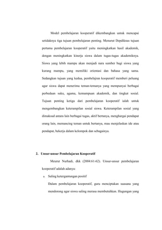 Model pembelajaran kooperatif dikembangkan untuk mencapai

   setidaknya tiga tujuan pembelajaran penting. Menurut Depdiknas tujuan

   pertama pembelajaran kooperatif yaitu meningkatkan hasil akademik,

   dengan meningkatkan kinerja siswa dalam tugas-tugas akademiknya.

   Siswa yang lebih mampu akan menjadi nara sumber bagi siswa yang

   kurang mampu, yang memiliki orientasi dan bahasa yang sama.

   Sedangkan tujuan yang kedua, pembelajran kooperatif memberi peluang

   agar siswa dapat menerima teman-temanya yang mempunyai berbagai

   perbedaan suku, agama, kemampuan akademik, dan tingkat sosial.

   Tujuan penting ketiga dari pembelajaran kooperatif ialah untuk

   mengembangkan keterampilan sosial siswa. Keterampilan sosial yang

   dimaksud antara lain berbagai tugas, aktif bertanya, menghargai pendapat

   orang lain, memancing teman untuk bertanya, mau menjelaskan ide atau

   pendapat, bekerja dalam kelompok dan sebagainya.




2. Unsur-unsur Pembelajaran Kooperatif

          Meurut Nurhadi, dkk (2004:61-62). Unsur-unsur pembelajaran

   kooperatif adalah adanya:

    a.   Saling ketergantungan positif

         Dalam pembelajaran kooperatif, guru menciptakan suasana yang

         mendorong agar siswa saling merasa membutuhkan. Hugungan yang
 