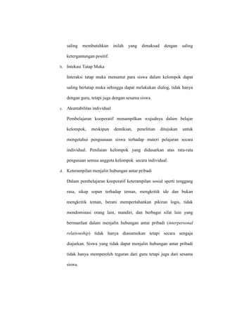 saling   membutuhkan       inilah   yang     dimaksud     dengan    saling

     ketergantungan positif.

b.   Intekasi Tatap Muka

     Interaksi tatap muka menuntut para siswa dalam kelompok dapat

     saling bertatap muka sehingga dapat melakukan dialog, tidak hanya

     dengan guru, tetapi juga dengan sesama siswa.

c.   Akuntabilitas individual

     Pembelajaran kooperatif menampilkan wujudnya dalam belajar

     kelompok,    meskipun      demikian,       penelitian   ditujukan   untuk

     mengetahui penguasaan siswa terhadap materi pelajaran secara

     individual. Penilaian kelompok yang didasarkan atas rata-rata

     pengusaan semua anggota kelompok secara individual.

d.   Keterampilan menjalin hubungan antar pribadi

     Dalam pembelajaran kooperatif keterampilan sosial sperti tenggang

     rasa, sikap sopan terhadap teman, mengkritik ide dan bukan

     mengkritik teman, berani mempertahankan pikiran logis, tidak

     mendominasi orang lain, mandiri, dan berbagai sifat lain yang

     bermanfaat dalam menjalin hubungan antar pribadi (interpersonal

     relationship) tidak hanya diasumsikan tetapi secara sengaja

     diajarkan. Siswa yang tidak dapat menjalin hubungan antar pribadi

     tidak hanya memperoleh teguran dari guru tetapi juga dari sesama

     siswa.
 