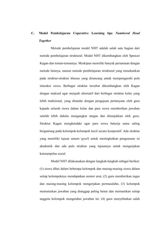 C.   Model Pembelajaran Coperative Learning tipe Numbered Head

     Together

             Metode pembelajaran model NHT adalah salah satu bagian dari

     metode pembelajaran struktural. Model NHT dikembangkan oleh Spencer

     Kagan dan teman-temannya. Meskipun memiliki banyak persamaan dengan

     metode lainnya, namun metode pembelajaran struktural yang menekankan

     pada struktur-struktur khusus yang dirancang untuk mempengaruhi pola

     interaksi siswa. Berbagai struktur tersebut dikembangkan oleh Kagan

     dengan maksud agar menjadi alternatif dari berbagai struktur kelas yang

     lebih tradisional, yang ditandai dengan pengajuan pertanyaan oleh guru

     kepada seluruh siswa dalam kelas dan para siswa memberikan jawaban

     setelah lebih dahulu mengangkat tangan dan ditunjukkan oleh guru.

     Struktur Kagan menghendaki agar para siswa bekerja sama saling

     bergantung pada kelompok-kelompok kecil secara kooperatif. Ada struktur

     yang memiliki tujuan umum (goal) untuk meningkatkan penguasaan isi

     akademik dan ada pula struktur yang tujuannya untuk mengerjakan

     keterampilan sosial.

             Model NHT dilaksanakan dengan langkah-langkah sebagai berikut:

     (1) siswa dibai dalam beberapa kelompok dan masing-masing siswa dalam

     setiap kelompoknya mendapatkan nomor urut, (2) guru memberikan tugas

     dan masing-masing kelompok mengerjakan permasalahn, (3) kelompok

     memutuskan jawaban yang dianggap paling benar dan memastikan setiap

     anggota kelompok mengetahui jawaban ini. (4) guru menyebutkan salah
 