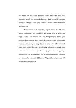 satu nomor dan siswa yang bernomor tersebut melaporkan hasil kerja

kelompok, dan (5) jika memungkinkan, guru dapat mengubah komposisi

kelompok sehingga siswa yang memiliki nomor sama membentuk

kelompok baru.

        Dalam metode NHT setiap tim, anggota terdiri dari 3-5 siswa

dengan kemampuan yang bervariasi. Ada siswa yang berkemampuan

tinggi, sedang dan rendah. Di sini ketergantungan positif juga

dikembangkan, sehingga siswa yang berkemanpuan rendah terbantu oleh

siswa yang berkemampuan tinggi. Selain itu setiap siswa dalam kelompok

diberi nomor yang berbeda-beda, misalnya jika dalam satu kelompok terdiri

dari 5 siswa maka akan terdapat 5 nomor yang berbeda, sehingga dapat

memudahkan guru dalam menilai tingkat kemampuaan siswa. Kemudian

guru memberikan soal untuk didikusikan. Adapun tahan pelaksanaan NHT

digambarkan seperti berikut:
 