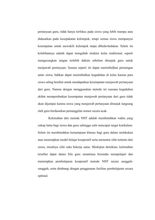 pertanyaan guru, tidak hanya terfokus pada siswa yang lebih mampu atau

didasarkan pada kesepakatan kelompok, tetapi semua siswa mempunyai

kesempatan untuk mewakili kelompok tanpa dibeda-bedakan. Selain itu

kelebihannya adalah dapat mengubah struktur kelas traditional, seperti

mengacungkan tangan terlebih dahulu sebelum ditunjuk guru untuk

menjawab pertanyaan. Susana seperti ini dapat menimbulkan persaingan

antar siswa, bahkan dapat menimbulkan kegaduhan di kelas karena para

siswa saling berebut untuk mendapatkan kesempatan menjawab pertanyaan

dari guru. Namun dengan menggunakan metode ini suasana kegaduhan

akibat memperebutkan kesempatan menjawab pertanyaan dari guru tidak

akan dijumpai karena siswa yang menjawab pertanyaan ditunjuk langsung

oleh guru berdasarkan pemanggilan nomor secara acak.

           Kelemahan dari metode NHT adalah membutuhkan waktu yang

cukup lama bagi siswa dan guru sehingga sulit mencapai target kurikulum.

Selain itu membutuhkan kemampuan khusus bagi guru dalam melakukan

atau menerapkan model belajar kooperatif serta menuntut sifat tertentu dari

siswa, misalnya sifat suka bekerja sama. Meskipun demikian, kelemahan

tersebut dapat datasi bila guru senantiasa berusaha mempelajari dan

menerapkan pembelajaran kooperatif metode NHT secara sungguh-

sungguh, serta dimbangi dengan penggunaan fasilitas pembelajaran secara

optimal.
 