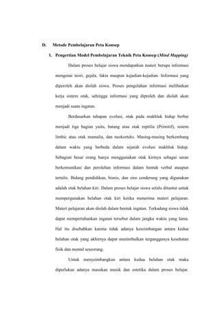D.    Metode Pembelajaran Peta Konsep

     1. Pengertian Model Pembelajaran Teknik Peta Konsep (Mind Mapping)

               Dalam proses belajar siswa mendapatkan materi berupa informasi

        mengenai teori, gejala, fakta maupun kejadian-kejadian. Informasi yang

        diperoleh akan diolah siswa. Proses pengolahan informasi melibatkan

        kerja sistem otak, sehingga informasi yang diproleh dan diolah akan

        menjadi suatu ingatan.

               Berdasarkan tahapan evolusi, otak pada makhluk hidup berbai

        menjadi tiga bagian yaitu, batang atau otak reptilia (Primitif), sistem

        limbic atau otak mamalia, dan neokorteks. Masing-masing berkembang

        dalam waktu yang berbeda dalam sejarah evolusi makhluk hidup.

        Sebagian besar orang hanya menggunakan otak kirinya sebagai saran

        berkomunikasi dan perolehan informasi dalam bentuk verbal ataupun

        tertulis. Bidang pendidikan, bisnis, dan sins cenderung yang digunakan

        adalah otak belahan kiri. Dalam proses belajar siswa selalu dituntut untuk

        mempergunakan belahan otak kiri ketika menerima materi pelajaran.

        Materi pelajaran akan diolah dalam bentuk ingatan. Terkadang siswa tidak

        dapat mempertahankan ingatan tersebut dalam jangka waktu yang lama.

        Hal itu disebabkan karena tidak adanya keseimbangan antara kedua

        belahan otak yang akhirnya dapat menimbulkan terganggunya kesehatan

        fisik dan mental seseorang.

               Untuk menyeimbangkan antara kedua belahan otak maka

        diperlukan adanya masukan musik dan estetika dalam proses belajar.
 