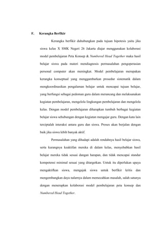 F.   Kerangka Berfikir

             Kerangka berfikir duhubungkan pada tujuan hipotesis yaitu jika

     siswa kelas X SMK Negeri 26 Jakarta diajar menggunakan kolaborasi

     model pembelajaran Peta Konsep & Numbered Head Together maka hasil

     belajar siswa pada materi mendiagnosis permasalahan pengoperasian

     personal computer akan meningkat. Model pembelajaran merupakan

     kerangka konseptual yang menggambarkan prosedur sistematik dalam

     mengkoordinasikan pengalaman belajar untuk mencapai tujuan belajar,

     yang berfungsi sebagai pedoman guru dalam merancang dan melaksanakan

     kegiatan pembelajaran, mengelola lingkungan pembelajaran dan mengelola

     kelas. Dengan model pembelajaran diharapkan tumbuh berbagai kegiatan

     belajar siswa sehubungan dengan kegiatan mengajar guru. Dengan kata lain

     terciptalah interaksi antara guru dan siswa. Proses akan berjalan dengan

     baik jika siswa lebih banyak aktif.

             Permasalahan yang dihadapi adalah rendahnya hasil belajar siswa,

     serta kurangnya keaktifan mereka di dalam kelas, menyebabkan hasil

     belajar mereka tidak sesuai dangan harapan, dan tidak mencapai standar

     kompetensi minimal sesuai yang ditargetkan. Untuk itu diperlukan upaya

     mengaktifkan    siswa,   mengajak     siswa   untuk   berfikir   kritis   dan

     mengembangkan daya nalarnya dalam memecahkan masalah, salah satunya

     dengan menerapkan kolaborasi model pembelajaran peta konsep dan

     Numbered Head Together.
 