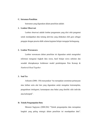 C. Intrumen Penelitian

        Instrumen yang digunakan dalam penelitian adalah:

1. Lembar Observasi

        Lembar observasi adalah lembar pengamatan yang diisi oleh pengamat

   untuk mendapatkan data tentang aktivitas yang dilakukan oleh guru sebagai

   pengajar dengan peserta didik selama kegiatan belajar mengajar berlangsung.



2. Lembar Wawancara

        Lembar wawancara dalam penelitian ini digunakan untuk mengetahui

   informasi mengenai tingkah laku siswa, hasil belajar siswa sebelum dan

   sesudah diterapkannya kolaborasi model pembelajaran Peta Konsep &

   Numbered Head Together.



3. Soal Tes

        Arikunto (2006: 150) menyatakan “tes merupakan serentetan pertanyaan

   atau latihan serta alat lain yang digunakan untuk mengukur keterampilan,

   pengetahuan intelegensi, kemampuan atau bakat yang dimiliki oleh individu

   atau kelompok”.



D. Teknik Pengumpulan Data

        Menurut Sugiyono (2008:204) ”Teknik pengumpulan data merupakan

   langkah yang paling strategis dalam penelitian ini mendapatkan data”.
 