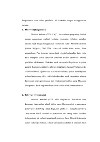 Pengumpulan data dalam penelitian ini dilakukan dengan menggunakan

metode:

1. Observasi (Pengamatan)

          Menurut Arikunto (2006: 156)”…obervasi atau yang sering disebut

   dengan pengamatan meliputi kediatan pemusatan perhatian terhadap

   sesuatu objek dengan menggunakan seluruh alat indra”. Menurut Nasution

   (dalam Sugiyono, 2008:226) “observasi adalah dasar semua ilmu

   pengetahuan. Para ilmuwan hanya dapat bekerja berdasarkan data, yaitu

   fakta mengenai dunia kenyataan diporelah melalui observasi”. Dalam

   penilitian ini observasi dilakukan untuk mengetahui bagaimana kegiatan

   peneliti dalam menerapkan kolaborasi model pembelajaran Peta Konsep &

   Numbered Head Together dan aktivitas siswa ketika proses pembelajaran

   sedang berlangsung. Obervasi ini dimaksudkan untuk mengetahui adanya

   kesesuaian antara perencanaan dan pelaksannan tindakan yang dilakukan

   oleh peneliti. Hasil kegiatan observasi ini ditulis dalam lembar observas.



2. Interview (Wawancara)

          Menurut Arikunto (2006: 150) menyatakan “wawancara atau

   konsioner lisan adalah sebuah dialog yang dilakukan oleh pewawancara

   (interview)”. Esterberg (dalam Sugiyono, 2008: 231) mengatakan bahwa

   „wawancara adalah merupakan pertemuaan dua orang untuk bertukar

   informasi dan ide melalui tanya jawab, sehingga dapat dikonstruksi makna

   dalam suatu topic tertentu. Teknik wawancara dilakukan di awal dan akhir
 