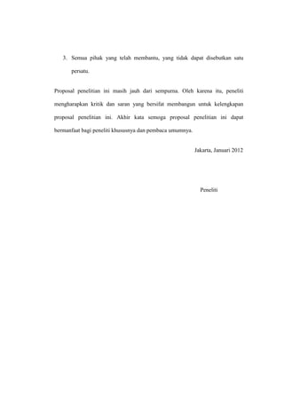 3. Semua pihak yang telah membantu, yang tidak dapat disebutkan satu

      persatu.


Proposal penelitian ini masih jauh dari sempurna. Oleh karena itu, peneliti

mengharapkan kritik dan saran yang bersifat membangun untuk kelengkapan

proposal penelitian ini. Akhir kata semoga proposal penelitian ini dapat

bermanfaat bagi peneliti khususnya dan pembaca umumnya.


                                                          Jakarta, Januari 2012




                                                            Peneliti
 