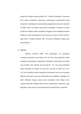 pemberian tindakan pada penelitian ini”. Peneliti melakukan wawancara

   awal untuk mengetahui bagaimana pelaksannaan pembelajaran pada

   kompetensi mendiagnosis permasalahan pengoperasian personal computer

   di SMK Negeri 26 Jakarta, dan peneliti melakukan wawancara di akhir

   pemberian tindakan untuk mengetahui tanggapan guru terhadap penerapan

   kolaborasi model pembelajaran Peta Konsep & Numbered Head Together

   pada kelas X bidang keahlian TKJ. Wawancra dilakukan dengan guru

   mata pelajaran.



3. Soal Tes

          Menurut Arikunto (2006: 150) menyatakan “tes merupakan

   serentetan pertanyaan atau latihan serta alat lain yang digunakan untuk

   mengukur keterampilan, pengetahuan intelegensi, kemampuan atau bakat

   yang dimiliki oleh individu atau kelompok”. Tes yang akan dilakukan

   dalam penelitian ini berupa tes awal (pre test) dan tes akhir (post test).

   Test awal dilakukan untuk mengetahui kemampuan awal siswa mengenai

   bahasan atau materi yang akan disampaikan atau diajarkan, sedangkan tes

   akhir dilakukan dengan tujuan untuk mengetahui hasil belajar siswa

   setelah pemberian tindakan dalam proses pembelajaran. Instrument yang

   digunakan yaitu soal-soal yang berbentuk tes obyektif dan tes subyektif.
 