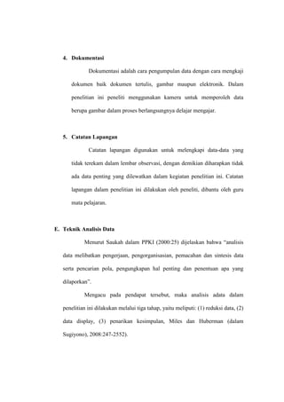 4. Dokumentasi

              Dokumentasi adalah cara pengumpulan data dengan cara mengkaji

      dokumen baik dokumen tertulis, gambar maupun elektronik. Dalam

      penelitian ini peneliti menggunakan kamera untuk memperoleh data

      berupa gambar dalam proses berlangsungnya delajar mengajar.



   5. Catatan Lapangan

              Catatan lapangan digunakan untuk melengkapi data-data yang

      tidak terekam dalam lembar observasi, dengan demikian diharapkan tidak

      ada data penting yang dilewatkan dalam kegiatan penelitian ini. Catatan

      lapangan dalam penelitian ini dilakukan oleh peneliti, dibantu oleh guru

      mata pelajaran.



E. Teknik Analisis Data

            Menurut Saukah dalam PPKI (2000:25) dijelaskan bahwa “analisis

   data melibatkan pengerjaan, pengorganisasian, pemacahan dan sintesis data

   serta pencarian pola, pengungkapan hal penting dan penentuan apa yang

   dilaporkan”.

            Mengacu pada pendapat tersebut, maka analisis adata dalam

   penelitian ini dilakukan melalui tiga tahap, yaitu meliputi: (1) reduksi data, (2)

   data display, (3) penarikan kesimpulan, Miles dan Huberman (dalam

   Sugiyono), 2008:247-2552).
 
