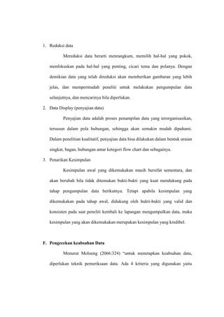 1. Reduksi data

          Mereduksi data berarti menrangkum, memilih hal-hal yang pokok,

   menfokuskan pada hal-hal yang penting, cicari tema dan polanya. Dengan

   demikian data yang telah direduksi akan memberikan gambaran yang lebih

   jelas, dan mempermudah peneliti untuk melakukan pengumpulan data

   selanjutnya, dan mencarinya bila diperlukan.

2. Data Display (penyajian data)

          Penyajian data adalah proses penampilan data yang terorganisasikan,

   tersusun dalam pola hubungan, sehingga akan semakin mudah dipahami.

   Dalam penelitian kualitatif, penyajian data bisa dilakukan dalam bentuk uraian

   singkat, bagan, hubungan antar ketegori flow chart dan sebagainya.

3. Penarikan Kesimpulan

          Kesimpulan awal yang dikemukakan masih bersifat sementara, dan

   akan berubah bila tidak ditemukan bukti-bukti yang kuat mendukung pada

   tahap pengumpulan data berikutnya. Tetapi apabila kesimpulan yang

   dikemukakan pada tahap awal, didukung oleh bukti-bukti yang valid dan

   konsisten pada saat peneliti kembali ke lapangan mengumpulkan data, maka

   kesimpulan yang akan dikemukakan merupakan kesimpulan yang kredibel.



F. Pengecekan keabsahan Data

          Menurut Moloeng (2066:324) “untuk menetapkan keabsahan data,

   diperlukan teknik pemeriksaan data. Ada 4 kriteria yang digunakan yaitu
 