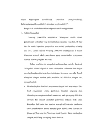 derjat     kepercayaan      (credibility),   keteralihan     (transfererability),

kebergantungan (dependability), kepastian (confirmability)”.

   Pengecekan keabsahan data dalam penelitian ini menggunakan:

1. Teknik Triangulasi

          Moeong      (2006:330)   menjelaskan    “triangulasi   adalah   teknik

   pemeriksaan keabsahan yang memanfaatkan sesuatau yang lain. Di luar

   data itu untuk keperluan pengecekan atau sebagi pembanding terhadap

   data itu”. Denzin (dalam Moleong, 2006:330) membedakan 4 macam

   triangulasi sebagai teknik pemeriksaan yang memanfaatkan penggunaan

   sumber, metode, penyidik dan teori.

            Dalam penelitian ini triangulasi adalah sumber, metode, dan teori.

   Triangulasi sumber digunakan untuk memeriksa keabsahan data dengan

   membandingakan data yang diperoleh dengan fenomena yang ada. Teknik

   triangulasi dengan sumber pada penelitian ini dilakukan dengan cara

   sebagai berikut:

   a. Membandingkan data hasil pengamatan dengan hasil wawancara. Data

         hsail pengamatan selama pemberian tindakan langsung akan

         dibandingkan dengan data hasil wawancara pada guru yang dilakukan

         sebelum dan sesudah dilakukan pemberian tindakan pada kelas.

         Kemudian dari kedua data tersebut akan dicari kesamaan pandangan

         untuk membuktikan bahwa pemebelajaran Teknik Peta Konsep dan

         Cooperatif Learning tipe Numbered Head Together dapat memberikan

         dampak positif bagi kelas yang diberi tindakan.
 