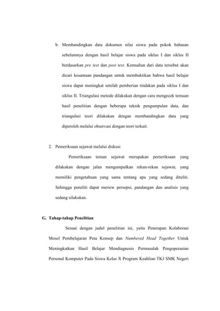 b. Membandingkan data dokumen nilai siswa pada pokok bahasan

          sebelumnya dengan hasil belajar siswa pada siklus I dan siklus II

          berdasarkan pre test dan post test. Kemudian dari data tersebut akan

          dicari kesamaan pandangan untuk membuktikan bahwa hasil belajar

          siswa dapat meningkat setelah pemberian tindakan pada siklus I dan

          siklus II. Triangulasi metode dilakukan dengan cara mengecek temuan

          hasil penelitian dengan beberapa teknik pengumpulan data, dan

          triangulasi teori dilakukan dengan membandingkan data yang

          diperoleh melalui observasi dengan teori terkait.



   2. Pemeriksaan sejawat melalui diskusi

             Pemeriksaan     teman    sejawat   merupakan     pemeriksaan   yang

      dilakukan dengan jalan mengumpulkan rekan-rekan sejawat, yang

      memiliki pengetahuan yang sama tentang apa yang sedang diteliti.

      Sehingga peneliti dapat meriew persepsi, pandangan dan analisis yang

      sedang silakukan.



G. Tahap-tahap Penelitian

           Sesuai dengan judul penelitian ini, yaitu Penerapan Kolaborasi

   Mosel Pembelajaran Peta Konsep dan Numbered Head Together Untuk

   Meningkatkan Hasil Belajar Mendiagnosis Permasalah Pengoperasian

   Personal Komputer Pada Siswa Kelas X Program Keahlian TKJ SMK Negeri
 