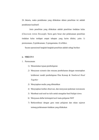 26 Jakarta, maka pendekatan yang dilakukan dalam penelitian ini adalah

pendekatan kualitatif.

         Jenis penelitian yang dilakukan adalah penelitian tindakan kelas

(Classroom Action Researgh). Secra garis besar alur pelaksanaan penelitian

tindakan kelas terdapat empat tahapan yang lazim dilalui, yaitu 1)

perencanaan, 2) pelaksanaan, 3) pengamatan, 4) refleksi.

   Secara operasional langkah-langkah penelitian adalah sebagi berikut:



a. SIKLUS I

1. Perencanaan

       1) Menentukan tujuan pembelajaran

       2) Menyusun scenario dan rencana pembelaaran dengan menerapkan

           kolaborasi model pembelajaran Peta Konsep & Numbered Head

           Together

       3) Menyiapkan media yang dibutuhkan

       4) Menyiapkan lembar observasi, dan menyusun pedoman wawancara

       5) Membuat soal-soal tes tulis untuk mengukur hasil belajar siswa

       6) Menyusun daftar kelompok kecil mata pelajaran NHT

       7) Berkoordinasi dengan guru mata pelajaran dan rekan sejawat

           tentang pelaksanaan tindakan yang dilakukan
 