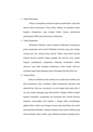 2. Tahap Pelaksanaan

          Tahap ini merupakan penerapan kegiatan pembelajaran yang telah

   disusun dalam perencanaan. Proses dalam tindakan ini mengikuti urutan

   kegiatan sebagaimana yang terdapat dalam rencana pelaksanaan

   pembelajaran (RPP) yang telah disusun sebelumnya.

3. Tahap Pengamatan

          Mengamati dilakukan selama kegiatan pelaksanaan berlangsung,

   proses pengamatan secra intensif dilakukan oleh dua orang yaitu sebagai

   seorang guru dan seorang teman sejawat. Obyek yang damati peneliti

   meliputi aktivitas peneliti sebagai pengajar dan aktivitas siswa selama

   kegiatan pembelajaran, pengamatan dilakukan berdasarkan lembar

   observasi yang telah disiapkan sebelumnya, selain lembar observasi

   disediakan juga catatan lapangan untuk melengkapi data hasil observasi.

4. Tahap Refleksi

         Tahap ini dilakukan untuk melihat proses pelaksanaan tindakan dan

   hasil pemahaman siswa, merefleksi adalah menganalisis data-data yang

   diperoleh dari observasi, wawancara, tes awal sampai akhir pada siklus I

   ini, serta catatan lapamgan yang telah dieroleh. Tahapan refleksi meliputi

   kegiatan memahami, menjelaskan dan meyimpan data. Peneliti bersama

   pengamat merenungkan hail tindakan I sebagai bahan pertimbangan

   apakah siklus I sudah sesuai dengan rencana yang telah dibuat atau masih

   perlu perbaikan-perbaikan, sebagai pelengkap untuk criteria tindakan yang

   telah ditentukan dalam refleksi juga dilakukan penilaian terhadap proses
 