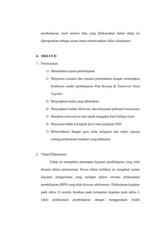 pembelajaran, hasil analisis data yang dilaksanakan dalam tahap ini

   dipergunakan sebagai acuan untuk merencanakan siklus selanjutnya.



b. SIKLUS II

1. Perencanaan

      1) Menentukan tujuan pembelajaran

      2) Menyusun scenario dan rencana pembelaaran dengan menerapkan

           kolaborasi model pembelajaran Peta Konsep & Numbered Head

           Together

      3) Menyiapkan media yang dibutuhkan

      4) Menyiapkan lembar observasi, dan menyusun pedoman wawancara

      5) Membuat soal-soal tes tulis untuk mengukur hasil belajar siswa

      6) Menyusun daftar kelompok kecil mata pelajaran NHT

      7) Berkoordinasi dengan guru mata pelajaran dan rekan sejawat

           tentang pelaksanaan tindakan yang dilakukan



2. Tahap Pelaksanaan

           Tahap ini merupakan penerapan kegiatan pembelajaran yang telah

   disusun dalam perencanaan. Proses dalam tindakan ini mengikuti urutan

   kegiatan sebagaimana yang terdapat dalam rencana pelaksanaan

   pembelajaran (RPP) yang telah disusun sebelumnya. Pelaksanaan kegiatan

   pada siklus II menitik beratkan pada kelanjutan kegiatan pada siklus I,

   yakni     pelaksanaan   pembelajaran   dengan    menggunakan        model
 