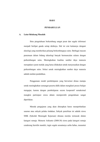 BAB I


                             PENDAHULUAN


A.   Latar Belakang Masalah


            Ilmu pengetahuan berkembang sangat pesat dan segala informasi

     menjadi berlipat ganda setiap detiknya. Hal ini erat kaitannya dengant

     eknologi yang memberikan peluang berkembangnya sains. Berbagai macam

     penemuan dalam bidang teknologi banyak bermunculan selaras dengan

     perkembangan sains. Meningkatkan kualitas sumber daya manusia

     merupakan syarat mutlak yang harus dilakukan untuk menyesuaikan dengan

     perkembangan sains. Solusi untuk meningkatkan sumber daya manusia

     adalah melalui pendidikan.


            Penggunaan model pembelajaran yang bervariasi dirasa mampu

     untuk meningkatkan semangat peserta didik dalam mengikuti proses belajar

     mengajar, karena dengan pembelajaran secara kooperatif semaksimal

     mungkin partisipasi siswa dalam memperoleh pengetahuan sangat

     diperlukan.


            Metoda pengajaran yang akan diterapkan harus memperhatikan

     sasaran atau subyek pelaku tindakan. Subyek penelitian ini adalah siswa

     SMK (Sekolah Menengah Kejuruan) dimana mereka termasuk dalam

     kategori remaja. Menurut Arikunto (2008:38) siswa pada kategori remaja

     cenderung bersifat mandiri, ingin segala sesuatunya serba bebas, menuntut
 