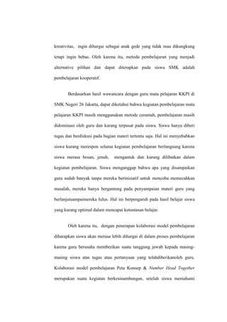 kreativitas, ingin dihargai sebagai anak gede yang tidak mau dikungkung

tetapi ingin bebas. Oleh karena itu, metoda pembelajaran yang menjadi

alternative pilihan dan dapat diterapkan pada siswa SMK adalah

pembelajaran kooperatif.


       Berdasarkan hasil wawancara dengan guru mata pelajaran KKPI di

SMK Negeri 26 Jakarta, dapat diketahui bahwa kegiatan pembelajaran mata

pelajaran KKPI masih menggunakan metode ceramah, pembelajaran masih

didominasi oleh guru dan kurang terpusat pada siswa. Siswa hanya diberi

tugas dan berdiskusi pada bagian materi tertentu saja. Hal ini menyebabkan

siswa kurang merespon selama kegiatan pembelajaran berlangsung karena

siswa merasa bosan, jenuh,     mengantuk dan kurang dilibatkan dalam

kegiatan pembelajaran. Siswa menganggap bahwa apa yang disampaikan

guru sudah banyak tanpa mereka berinisiatif untuk mencoba memecahkan

masalah, mereka hanya bergantung pada penyampaian materi guru yang

berlanjutsampaimereka lulus. Hal ini berpengaruh pada hasil belajar siswa

yang kurang optimal dalam mencapai ketuntasan belajar.


       Oleh karena itu, dengan penerapan kolaborasi model pembelajaran

diharapkan siswa akan merasa lebih dihargai di dalam proses pembelajaran

karena guru berusaha memberikan suatu tanggung jawab kepada masing-

masing siswa atas tugas atau pertanyaan yang telahdiberikanoleh guru.

Kolaborasi model pembelajaran Peta Konsep & Number Head Together

merupakan suatu kegiatan berkesinambungan, setelah siswa memahami
 