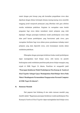 materi dengan peta konsep yang ada kemudian pengetahuan siswa akan

     diperkuat dengan diskusi kelompok dimana masing-masing siswa memiliki

     tanggung jawab menjawab pertanyaan yang diberikan oleh guru sebelum

     mereka melakukan praktikum. Kegiatan ini merupakan suatu bentuk

     penguatan bagi siswa dalam memahami materi pelajaran yang telah

     dipelajari. Dengan penerapan kolaborasi model pembelajaran siswa tidak

     akan pasif karena pembelajaran yang berorientasi pada siswa, guru

     merupakan fasilitator bagi siswa dalam proses pemahaman terhadap materi

     pelajaran yang akan diperoleh siswa, serta kemampuan mereka dalam

     melakukan praktikum.


            Diharapkan dengan penerapan kolaborasi kedua model pembelajaran

     dapat meningkatkan hasil belajar siswa, oleh karena itu peneliti

     berkeinginan untuk melakukan penelitian pada proses belajar mengajar yang

     terjadi di SMK Negeri 26 Jakarta. Penelitian ini mengambil judul

     “Penerapan Kolaborasi Model Pembelajaran Peta Konsep & Numbered

     Head Together Sebagai Upaya Meningkatkan Hasil Belajar Siswa Pada

     Materi Mendiagnosis Permasalahan Pengoperasian Personal Computer

     di SMK Negeri 26 Jakarta”.


B.   Rumusan Masalah


            Dari paparan latar belakang di atas maka rumusan masalah yang

     diambil adalah “Bagaimana penerapan Kolaborasi model pembelajaran Peta

     Konsep & Numbered Head Together dapat meningkatkan hasil belajar siswa
 