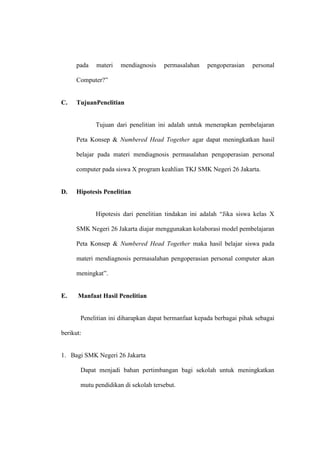 pada   materi   mendiagnosis    permasalahan    pengoperasian   personal

      Computer?”


C.    TujuanPenelitian


             Tujuan dari penelitian ini adalah untuk menerapkan pembelajaran

      Peta Konsep & Numbered Head Together agar dapat meningkatkan hasil

      belajar pada materi mendiagnosis permasalahan pengoperasian personal

      computer pada siswa X program keahlian TKJ SMK Negeri 26 Jakarta.


D.    Hipotesis Penelitian


             Hipotesis dari penelitian tindakan ini adalah “Jika siswa kelas X

      SMK Negeri 26 Jakarta diajar menggunakan kolaborasi model pembelajaran

      Peta Konsep & Numbered Head Together maka hasil belajar siswa pada

      materi mendiagnosis permasalahan pengoperasian personal computer akan

      meningkat”.


E.    Manfaat Hasil Penelitian


       Penelitian ini diharapkan dapat bermanfaat kepada berbagai pihak sebagai

berikut:


1. Bagi SMK Negeri 26 Jakarta

       Dapat menjadi bahan pertimbangan bagi sekolah untuk meningkatkan

       mutu pendidikan di sekolah tersebut.
 