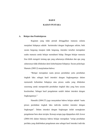 BAB II

                            KAJIAN PUSTAKA




A.   Belajar dan Pembelajaran

             Kegiatan yang tidak pernah ditinggalkan manusia selama

     menjalani hidupnya adalah berinteraksi dengan lingkungan sekitar, baik

     secara langsung maupun tidak langsung, interaksi tersebut merupakan

     usaha manusia untuk belajar memahami hidup. Dengan belajar manusia

     bisa lebih mengerti tentang apa yang seharusnya dilakukan dan apa yang

     seharusnya tidak dilakukan demi keberlanjutan hidupnya. Secara psikologis

     Slameto (2003:2) menjelaskan bahwa:

             “Belajar merupakan suatu proses perubahan yaitu perubahan

     tingkah laku sebagai hasil interaksi dengan lingkungannya dalam

     memenuhi kebutuhan hidupnya atau proses usaha yang dilakukan

     seseorang untuk memperoleh perubahan tingkah laku yang baru secara

     keseluruhan. Sebagai hasil pengalaman sendiri dalam interaksi dengan

     lingkungannya.”

             Hamalik (2004:27) juga menyatakan bahwa belajar adalah “suatu

     proses perubahan tingkah laku individu melalui interaksi dengan

     lingkungan”. Dalam interaksi dengan lingkungan inilah serangkaian

     pengalaman baru akan tercipta. Konsep serupa juga dipaparkan oleh Azwar

     (2004:164) dalam bukunya bahwa belajar merupakan “setiap perubahan

     perilaku yang diakibatkan pengalaman atau sebagai hasil interaksi individu
 
