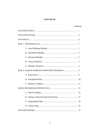 DAFTAR ISI


                                                                                                        Halaman

HALAMAN JUDUL......................................................................................... i

KATA PENGANTAR........................................................................................ ii

DAFTAR ISI...................................................................................................... iv

BAB I PENDAHULUAN............................................................................... 1

             A. Latar Belakang Masalah............................................................... 1

             B. Identifikasi Masalah...................................................................... 5

             C. Rumusan Masalah ........................................................................ 5

             D. Tujuan Penelitian ......................................................................... 5

             E. Manfaat Penelitian....................................................................... 6

BAB II KAJIAN TEORI DAN HIPOTESIS TINDAKAN ............................ 8

             A. Kajian Teori................................................................................... 8

             B. Kerangka Berfikir......................................................................... 20

             C. Hipotesis Tindakan ....................................................................... 21

BAB III METODOLOGI PENELITIAN.......................................................... 22

             A. Obyek Tindakan ......................................................................           22

             B. Setting, Lokasi dan Subyek Penelitian.......................................... 27

             C. Pengumpulan Data ....................................................................... 28

             D. Analisis Data ................................................................................ 29

DAFTAR PUSTAKA ........................................................................................ 31




                                                          4
 