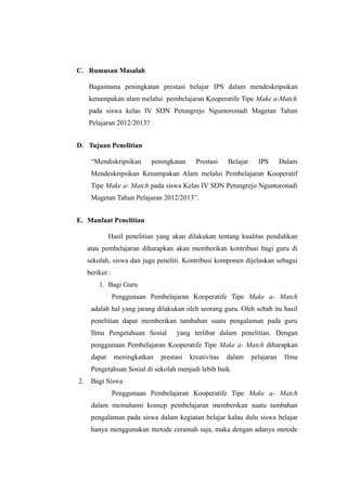 C. Rumusan Masalah

     Bagaimana peningkatan prestasi belajar IPS dalam mendeskripsikan
     kenampakan alam melalui pembelajaran Kooperatife Tipe Make a-Match
     pada siswa kelas IV SDN Petungrejo Nguntoronadi Magetan Tahun
     Pelajaran 2012/2013?


D. Tujuan Penelitian

      “Mendiskripsikan      peningkatan      Prestasi    Belajar     IPS       Dalam
      Mendeskripsikan Kenampakan Alam melalui Pembelajaran Kooperatif
      Tipe Make a- Match pada siswa Kelas IV SDN Petungrejo Nguntoronadi
      Magetan Tahun Pelajaran 2012/2013”.


E. Manfaat Penelitian

              Hasil penelitian yang akan dilakukan tentang kualitas pendidikan
     atau pembelajaran diharapkan akan memberikan kontribusi bagi guru di
     sekolah, siswa dan juga peneliti. Kontribusi komponen dijelaskan sebagai
     berikut :
         1. Bagi Guru
                 Penggunaan Pembelajaran Kooperatife Tipe Make a- Match
      adalah hal yang jarang dilakukan oleh seorang guru. Oleh sebab itu hasil
      penelitian dapat memberikan tambahan suatu pengalaman pada guru
      Ilmu Pengetahuan Sosial        yang terlibat dalam penelitian. Dengan
      penggunaan Pembelajaran Kooperatife Tipe Make a- Match diharapkan
      dapat      meningkatkan   prestasi   kreativitas   dalam     pelajaran    Ilmu
      Pengetahuan Sosial di sekolah menjadi lebih baik.
2.    Bagi Siswa
                 Penggunaan Pembelajaran Kooperatife Tipe Make a- Match
      dalam memahami konsep pembelajaran memberikan suatu tambahan
      pengalaman pada siswa dalam kegiatan belajar kalau dulu siswa belajar
      hanya menggunakan metode ceramah saja, maka dengan adanya metode
 