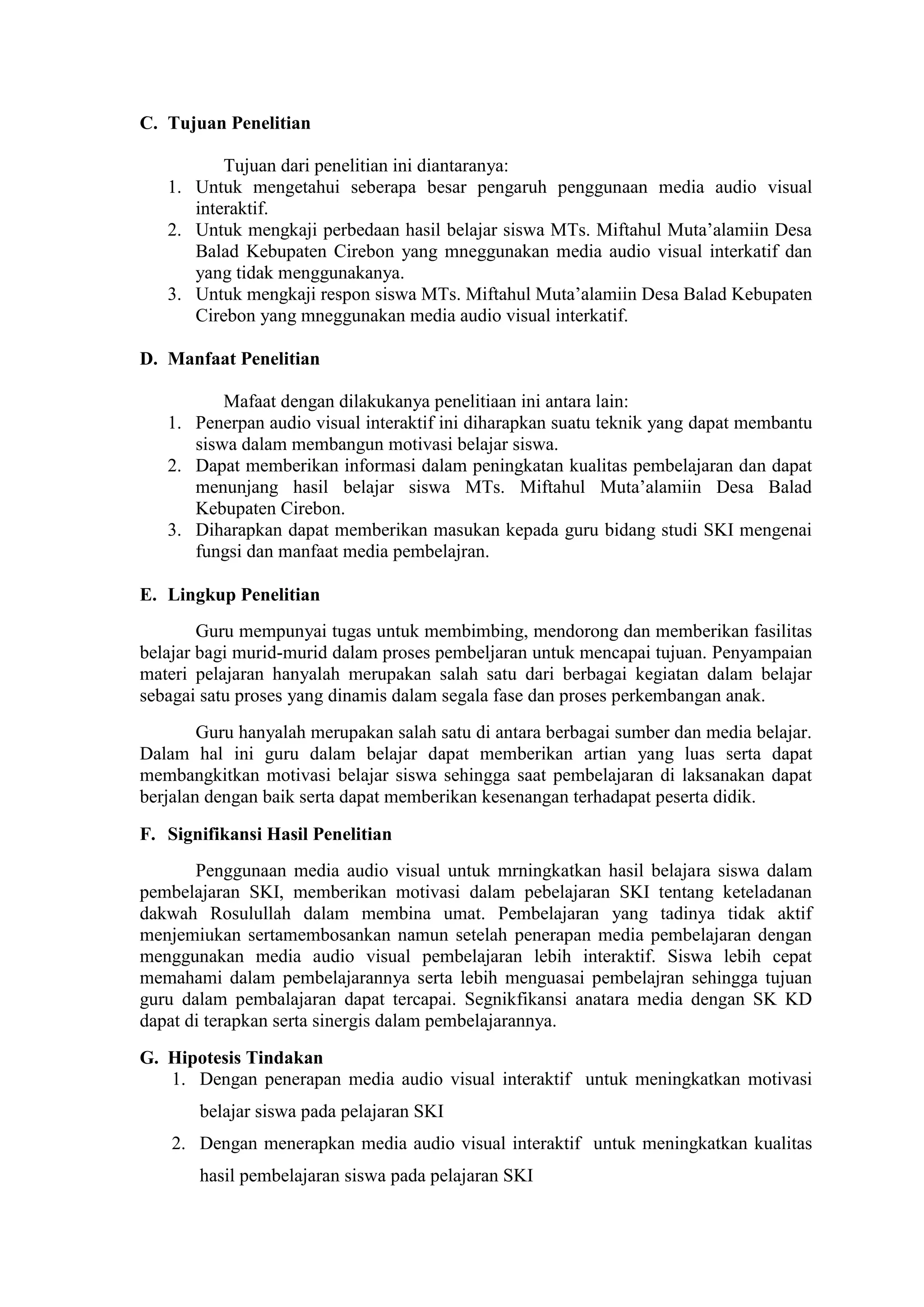 C. Tujuan Penelitian
Tujuan dari penelitian ini diantaranya:
1. Untuk mengetahui seberapa besar pengaruh penggunaan media audio visual
interaktif.
2. Untuk mengkaji perbedaan hasil belajar siswa MTs. Miftahul Muta’alamiin Desa
Balad Kebupaten Cirebon yang mneggunakan media audio visual interkatif dan
yang tidak menggunakanya.
3. Untuk mengkaji respon siswa MTs. Miftahul Muta’alamiin Desa Balad Kebupaten
Cirebon yang mneggunakan media audio visual interkatif.
D. Manfaat Penelitian
Mafaat dengan dilakukanya penelitiaan ini antara lain:
1. Penerpan audio visual interaktif ini diharapkan suatu teknik yang dapat membantu
siswa dalam membangun motivasi belajar siswa.
2. Dapat memberikan informasi dalam peningkatan kualitas pembelajaran dan dapat
menunjang hasil belajar siswa MTs. Miftahul Muta’alamiin Desa Balad
Kebupaten Cirebon.
3. Diharapkan dapat memberikan masukan kepada guru bidang studi SKI mengenai
fungsi dan manfaat media pembelajran.
E. Lingkup Penelitian
Guru mempunyai tugas untuk membimbing, mendorong dan memberikan fasilitas
belajar bagi murid-murid dalam proses pembeljaran untuk mencapai tujuan. Penyampaian
materi pelajaran hanyalah merupakan salah satu dari berbagai kegiatan dalam belajar
sebagai satu proses yang dinamis dalam segala fase dan proses perkembangan anak.
Guru hanyalah merupakan salah satu di antara berbagai sumber dan media belajar.
Dalam hal ini guru dalam belajar dapat memberikan artian yang luas serta dapat
membangkitkan motivasi belajar siswa sehingga saat pembelajaran di laksanakan dapat
berjalan dengan baik serta dapat memberikan kesenangan terhadapat peserta didik.
F. Signifikansi Hasil Penelitian
Penggunaan media audio visual untuk mrningkatkan hasil belajara siswa dalam
pembelajaran SKI, memberikan motivasi dalam pebelajaran SKI tentang keteladanan
dakwah Rosulullah dalam membina umat. Pembelajaran yang tadinya tidak aktif
menjemiukan sertamembosankan namun setelah penerapan media pembelajaran dengan
menggunakan media audio visual pembelajaran lebih interaktif. Siswa lebih cepat
memahami dalam pembelajarannya serta lebih menguasai pembelajran sehingga tujuan
guru dalam pembalajaran dapat tercapai. Segnikfikansi anatara media dengan SK KD
dapat di terapkan serta sinergis dalam pembelajarannya.
G. Hipotesis Tindakan
1. Dengan penerapan media audio visual interaktif untuk meningkatkan motivasi
belajar siswa pada pelajaran SKI
2. Dengan menerapkan media audio visual interaktif untuk meningkatkan kualitas
hasil pembelajaran siswa pada pelajaran SKI
 