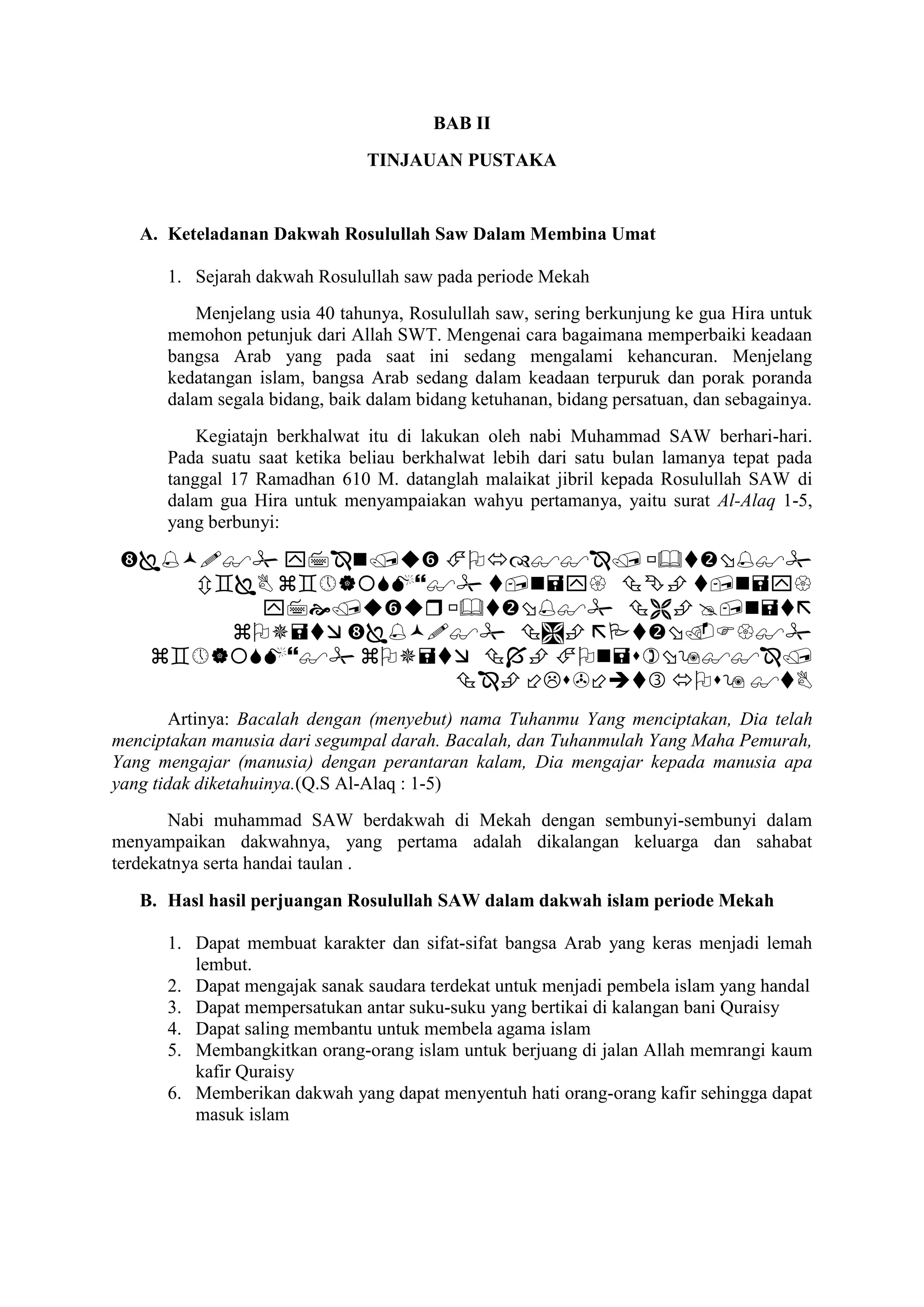 BAB II
TINJAUAN PUSTAKA
A. Keteladanan Dakwah Rosulullah Saw Dalam Membina Umat
1. Sejarah dakwah Rosulullah saw pada periode Mekah
Menjelang usia 40 tahunya, Rosulullah saw, sering berkunjung ke gua Hira untuk
memohon petunjuk dari Allah SWT. Mengenai cara bagaimana memperbaiki keadaan
bangsa Arab yang pada saat ini sedang mengalami kehancuran. Menjelang
kedatangan islam, bangsa Arab sedang dalam keadaan terpuruk dan porak poranda
dalam segala bidang, baik dalam bidang ketuhanan, bidang persatuan, dan sebagainya.
Kegiatajn berkhalwat itu di lakukan oleh nabi Muhammad SAW berhari-hari.
Pada suatu saat ketika beliau berkhalwat lebih dari satu bulan lamanya tepat pada
tanggal 17 Ramadhan 610 M. datanglah malaikat jibril kepada Rosulullah SAW di
dalam gua Hira untuk menyampaiakan wahyu pertamanya, yaitu surat Al-Alaq 1-5,
yang berbunyi:






Artinya: Bacalah dengan (menyebut) nama Tuhanmu Yang menciptakan, Dia telah
menciptakan manusia dari segumpal darah. Bacalah, dan Tuhanmulah Yang Maha Pemurah,
Yang mengajar (manusia) dengan perantaran kalam, Dia mengajar kepada manusia apa
yang tidak diketahuinya.(Q.S Al-Alaq : 1-5)
Nabi muhammad SAW berdakwah di Mekah dengan sembunyi-sembunyi dalam
menyampaikan dakwahnya, yang pertama adalah dikalangan keluarga dan sahabat
terdekatnya serta handai taulan .
B. Hasl hasil perjuangan Rosulullah SAW dalam dakwah islam periode Mekah
1. Dapat membuat karakter dan sifat-sifat bangsa Arab yang keras menjadi lemah
lembut.
2. Dapat mengajak sanak saudara terdekat untuk menjadi pembela islam yang handal
3. Dapat mempersatukan antar suku-suku yang bertikai di kalangan bani Quraisy
4. Dapat saling membantu untuk membela agama islam
5. Membangkitkan orang-orang islam untuk berjuang di jalan Allah memrangi kaum
kafir Quraisy
6. Memberikan dakwah yang dapat menyentuh hati orang-orang kafir sehingga dapat
masuk islam
 