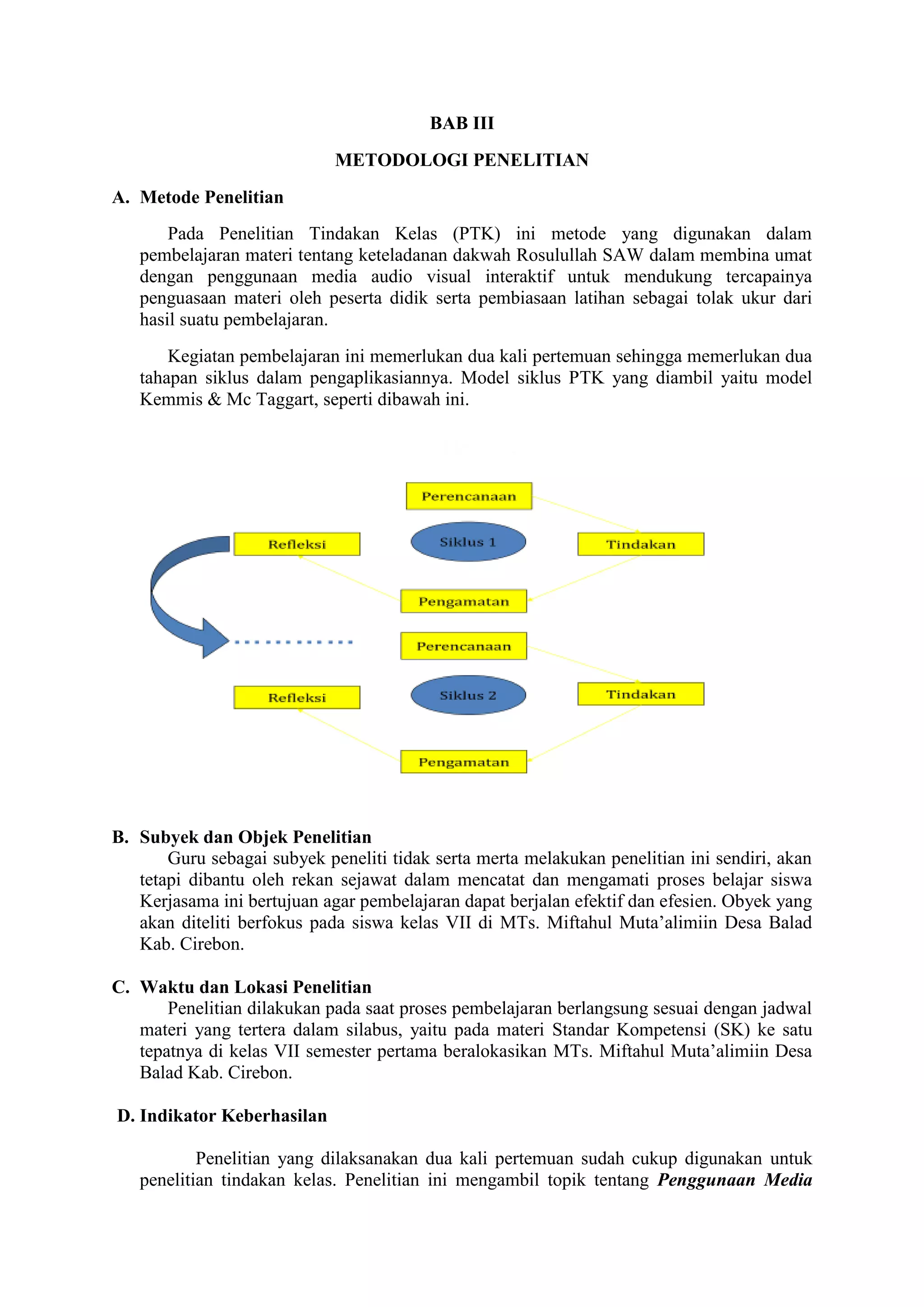 BAB III
METODOLOGI PENELITIAN
A. Metode Penelitian
Pada Penelitian Tindakan Kelas (PTK) ini metode yang digunakan dalam
pembelajaran materi tentang keteladanan dakwah Rosulullah SAW dalam membina umat
dengan penggunaan media audio visual interaktif untuk mendukung tercapainya
penguasaan materi oleh peserta didik serta pembiasaan latihan sebagai tolak ukur dari
hasil suatu pembelajaran.
Kegiatan pembelajaran ini memerlukan dua kali pertemuan sehingga memerlukan dua
tahapan siklus dalam pengaplikasiannya. Model siklus PTK yang diambil yaitu model
Kemmis & Mc Taggart, seperti dibawah ini.
B. Subyek dan Objek Penelitian
Guru sebagai subyek peneliti tidak serta merta melakukan penelitian ini sendiri, akan
tetapi dibantu oleh rekan sejawat dalam mencatat dan mengamati proses belajar siswa
Kerjasama ini bertujuan agar pembelajaran dapat berjalan efektif dan efesien. Obyek yang
akan diteliti berfokus pada siswa kelas VII di MTs. Miftahul Muta’alimiin Desa Balad
Kab. Cirebon.
C. Waktu dan Lokasi Penelitian
Penelitian dilakukan pada saat proses pembelajaran berlangsung sesuai dengan jadwal
materi yang tertera dalam silabus, yaitu pada materi Standar Kompetensi (SK) ke satu
tepatnya di kelas VII semester pertama beralokasikan MTs. Miftahul Muta’alimiin Desa
Balad Kab. Cirebon.
D. Indikator Keberhasilan
Penelitian yang dilaksanakan dua kali pertemuan sudah cukup digunakan untuk
penelitian tindakan kelas. Penelitian ini mengambil topik tentang Penggunaan Media
 