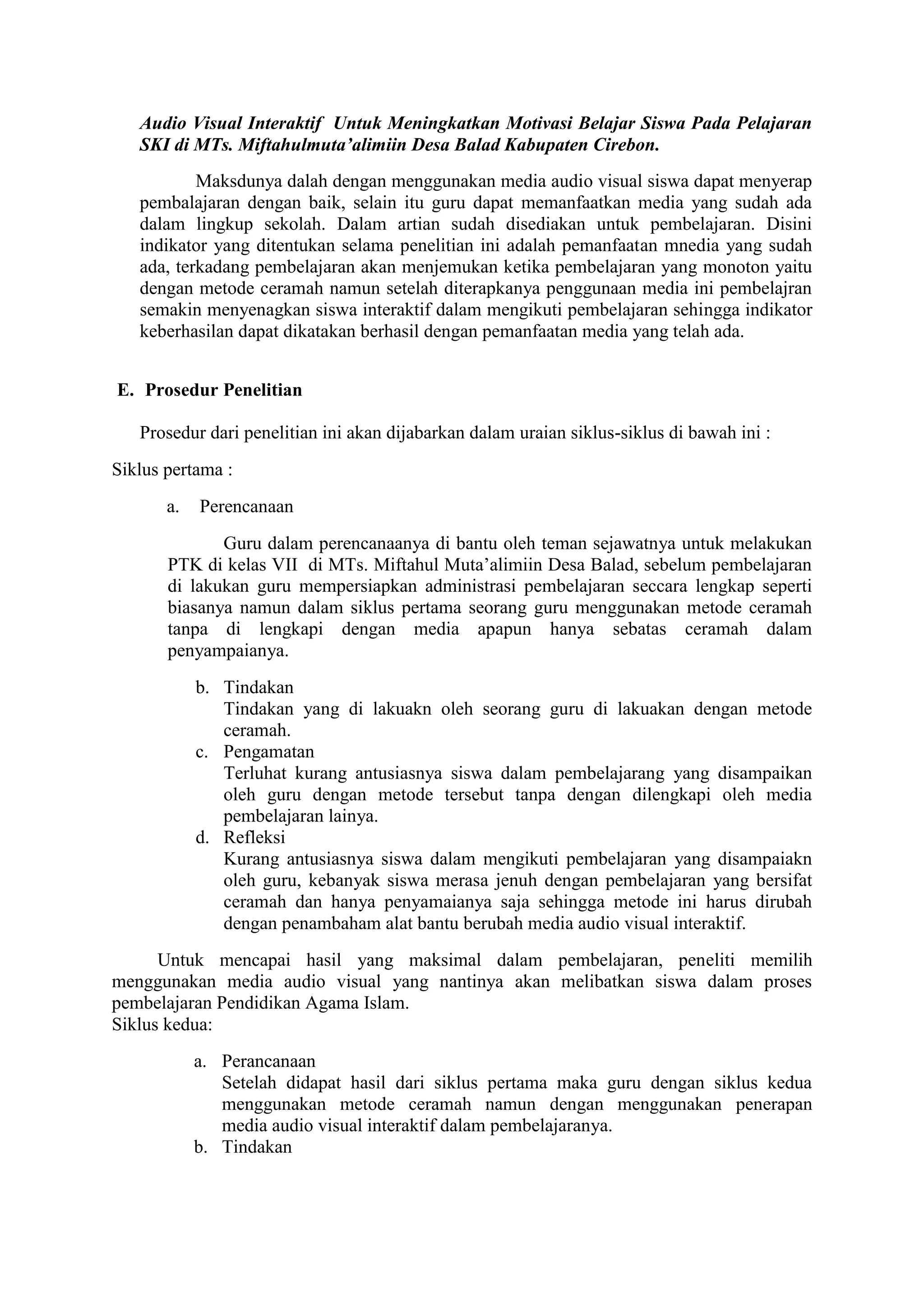Audio Visual Interaktif Untuk Meningkatkan Motivasi Belajar Siswa Pada Pelajaran
SKI di MTs. Miftahulmuta’alimiin Desa Balad Kabupaten Cirebon.
Maksdunya dalah dengan menggunakan media audio visual siswa dapat menyerap
pembalajaran dengan baik, selain itu guru dapat memanfaatkan media yang sudah ada
dalam lingkup sekolah. Dalam artian sudah disediakan untuk pembelajaran. Disini
indikator yang ditentukan selama penelitian ini adalah pemanfaatan mnedia yang sudah
ada, terkadang pembelajaran akan menjemukan ketika pembelajaran yang monoton yaitu
dengan metode ceramah namun setelah diterapkanya penggunaan media ini pembelajran
semakin menyenagkan siswa interaktif dalam mengikuti pembelajaran sehingga indikator
keberhasilan dapat dikatakan berhasil dengan pemanfaatan media yang telah ada.
E. Prosedur Penelitian
Prosedur dari penelitian ini akan dijabarkan dalam uraian siklus-siklus di bawah ini :
Siklus pertama :
a. Perencanaan
Guru dalam perencanaanya di bantu oleh teman sejawatnya untuk melakukan
PTK di kelas VII di MTs. Miftahul Muta’alimiin Desa Balad, sebelum pembelajaran
di lakukan guru mempersiapkan administrasi pembelajaran seccara lengkap seperti
biasanya namun dalam siklus pertama seorang guru menggunakan metode ceramah
tanpa di lengkapi dengan media apapun hanya sebatas ceramah dalam
penyampaianya.
b. Tindakan
Tindakan yang di lakuakn oleh seorang guru di lakuakan dengan metode
ceramah.
c. Pengamatan
Terluhat kurang antusiasnya siswa dalam pembelajarang yang disampaikan
oleh guru dengan metode tersebut tanpa dengan dilengkapi oleh media
pembelajaran lainya.
d. Refleksi
Kurang antusiasnya siswa dalam mengikuti pembelajaran yang disampaiakn
oleh guru, kebanyak siswa merasa jenuh dengan pembelajaran yang bersifat
ceramah dan hanya penyamaianya saja sehingga metode ini harus dirubah
dengan penambaham alat bantu berubah media audio visual interaktif.
Untuk mencapai hasil yang maksimal dalam pembelajaran, peneliti memilih
menggunakan media audio visual yang nantinya akan melibatkan siswa dalam proses
pembelajaran Pendidikan Agama Islam.
Siklus kedua:
a. Perancanaan
Setelah didapat hasil dari siklus pertama maka guru dengan siklus kedua
menggunakan metode ceramah namun dengan menggunakan penerapan
media audio visual interaktif dalam pembelajaranya.
b. Tindakan
 