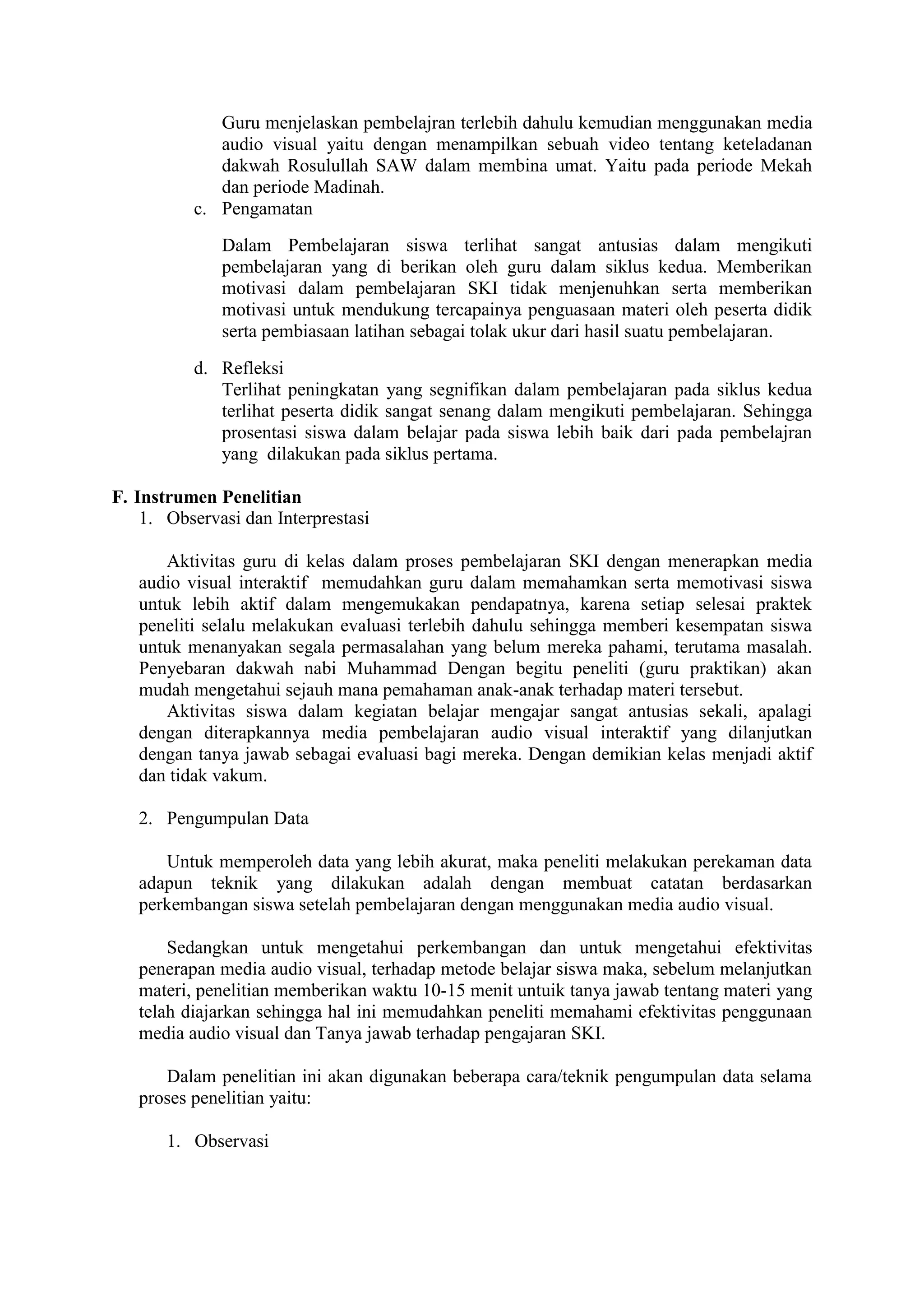 Guru menjelaskan pembelajran terlebih dahulu kemudian menggunakan media
audio visual yaitu dengan menampilkan sebuah video tentang keteladanan
dakwah Rosulullah SAW dalam membina umat. Yaitu pada periode Mekah
dan periode Madinah.
c. Pengamatan
Dalam Pembelajaran siswa terlihat sangat antusias dalam mengikuti
pembelajaran yang di berikan oleh guru dalam siklus kedua. Memberikan
motivasi dalam pembelajaran SKI tidak menjenuhkan serta memberikan
motivasi untuk mendukung tercapainya penguasaan materi oleh peserta didik
serta pembiasaan latihan sebagai tolak ukur dari hasil suatu pembelajaran.
d. Refleksi
Terlihat peningkatan yang segnifikan dalam pembelajaran pada siklus kedua
terlihat peserta didik sangat senang dalam mengikuti pembelajaran. Sehingga
prosentasi siswa dalam belajar pada siswa lebih baik dari pada pembelajran
yang dilakukan pada siklus pertama.
F. Instrumen Penelitian
1. Observasi dan Interprestasi
Aktivitas guru di kelas dalam proses pembelajaran SKI dengan menerapkan media
audio visual interaktif memudahkan guru dalam memahamkan serta memotivasi siswa
untuk lebih aktif dalam mengemukakan pendapatnya, karena setiap selesai praktek
peneliti selalu melakukan evaluasi terlebih dahulu sehingga memberi kesempatan siswa
untuk menanyakan segala permasalahan yang belum mereka pahami, terutama masalah.
Penyebaran dakwah nabi Muhammad Dengan begitu peneliti (guru praktikan) akan
mudah mengetahui sejauh mana pemahaman anak-anak terhadap materi tersebut.
Aktivitas siswa dalam kegiatan belajar mengajar sangat antusias sekali, apalagi
dengan diterapkannya media pembelajaran audio visual interaktif yang dilanjutkan
dengan tanya jawab sebagai evaluasi bagi mereka. Dengan demikian kelas menjadi aktif
dan tidak vakum.
2. Pengumpulan Data
Untuk memperoleh data yang lebih akurat, maka peneliti melakukan perekaman data
adapun teknik yang dilakukan adalah dengan membuat catatan berdasarkan
perkembangan siswa setelah pembelajaran dengan menggunakan media audio visual.
Sedangkan untuk mengetahui perkembangan dan untuk mengetahui efektivitas
penerapan media audio visual, terhadap metode belajar siswa maka, sebelum melanjutkan
materi, penelitian memberikan waktu 10-15 menit untuik tanya jawab tentang materi yang
telah diajarkan sehingga hal ini memudahkan peneliti memahami efektivitas penggunaan
media audio visual dan Tanya jawab terhadap pengajaran SKI.
Dalam penelitian ini akan digunakan beberapa cara/teknik pengumpulan data selama
proses penelitian yaitu:
1. Observasi
 