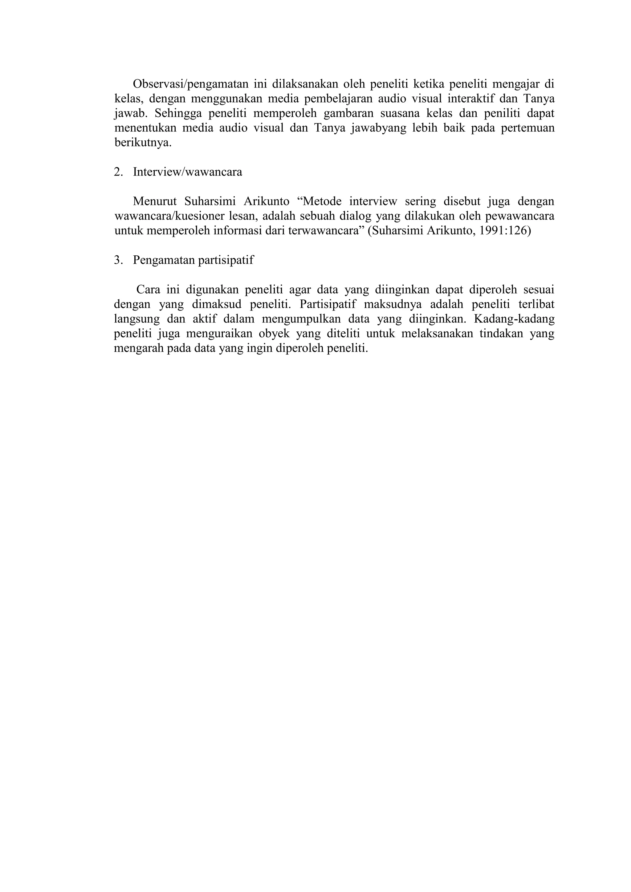 Observasi/pengamatan ini dilaksanakan oleh peneliti ketika peneliti mengajar di
kelas, dengan menggunakan media pembelajaran audio visual interaktif dan Tanya
jawab. Sehingga peneliti memperoleh gambaran suasana kelas dan peniliti dapat
menentukan media audio visual dan Tanya jawabyang lebih baik pada pertemuan
berikutnya.
2. Interview/wawancara
Menurut Suharsimi Arikunto “Metode interview sering disebut juga dengan
wawancara/kuesioner lesan, adalah sebuah dialog yang dilakukan oleh pewawancara
untuk memperoleh informasi dari terwawancara” (Suharsimi Arikunto, 1991:126)
3. Pengamatan partisipatif
Cara ini digunakan peneliti agar data yang diinginkan dapat diperoleh sesuai
dengan yang dimaksud peneliti. Partisipatif maksudnya adalah peneliti terlibat
langsung dan aktif dalam mengumpulkan data yang diinginkan. Kadang-kadang
peneliti juga menguraikan obyek yang diteliti untuk melaksanakan tindakan yang
mengarah pada data yang ingin diperoleh peneliti.
 