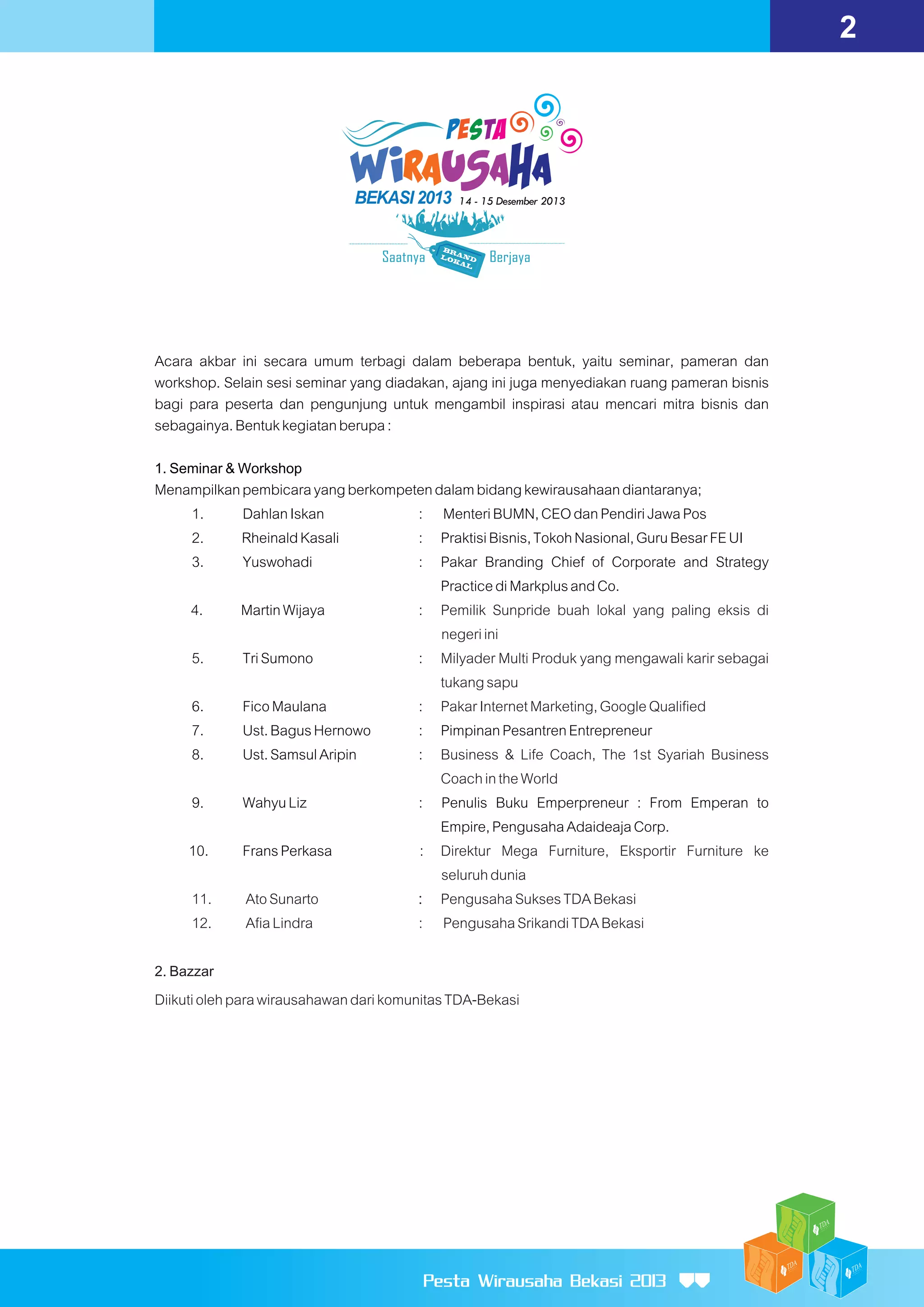 2

Acara akbar ini secara umum terbagi dalam beberapa bentuk, yaitu seminar, pameran dan
workshop. Selain sesi seminar yang diadakan, ajang ini juga menyediakan ruang pameran bisnis
bagi para peserta dan pengunjung untuk mengambil inspirasi atau mencari mitra bisnis dan
sebagainya. Bentuk kegiatan berupa :
1. Seminar & Workshop
Menampilkan pembicara yang berkompeten dalam bidang kewirausahaan diantaranya;
1.
Dahlan Iskan
: Menteri BUMN, CEO dan Pendiri Jawa Pos
2.
Rheinald Kasali
: Praktisi Bisnis, Tokoh Nasional, Guru Besar FE UI
3.
Yuswohadi
: Pakar Branding Chief of Corporate and Strategy
Practice di Markplus and Co.
4.
Martin Wijaya
: Pemilik Sunpride buah lokal yang paling eksis di
negeri ini
5.
Tri Sumono
: Milyader Multi Produk yang mengawali karir sebagai
tukang sapu
6.
Fico Maulana
: Pakar Internet Marketing, Google Qualified
7.
Ust. Bagus Hernowo
: Pimpinan Pesantren Entrepreneur
8.
Ust. Samsul Aripin
: Business & Life Coach, The 1st Syariah Business
Coach in the World
9.
Wahyu Liz
: Penulis Buku Emperpreneur : From Emperan to
Empire, Pengusaha Adaideaja Corp.
10.
Frans Perkasa
: Direktur Mega Furniture, Eksportir Furniture ke
seluruh dunia
11.
Ato Sunarto
: Pengusaha Sukses TDA Bekasi
12.
Afia Lindra
: Pengusaha Srikandi TDA Bekasi
2. Bazzar
Diikuti oleh para wirausahawan dari komunitas TDA-Bekasi

Pesta Wirausaha Bekasi 2013

 