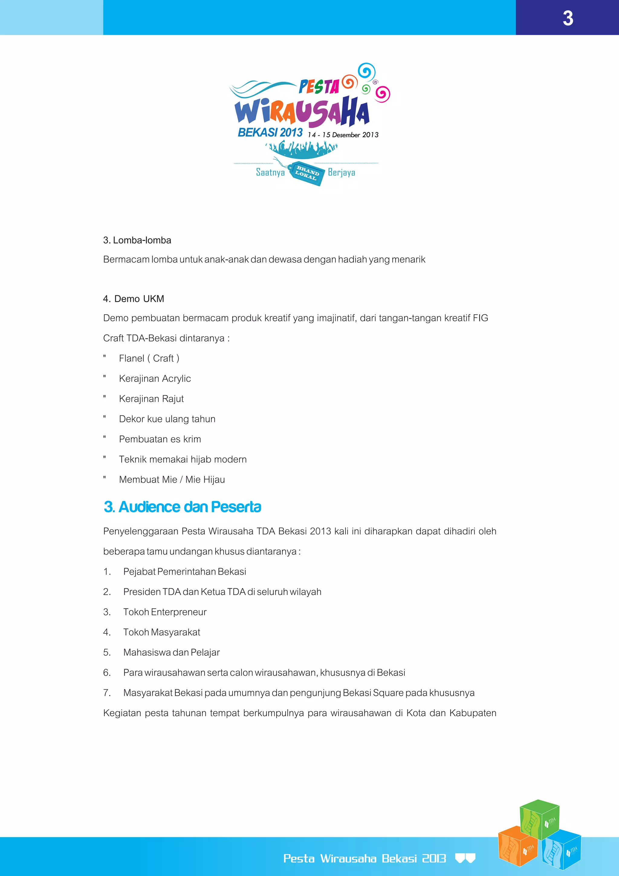 3

3. Lomba-lomba
Bermacam lomba untuk anak-anak dan dewasa dengan hadiah yang menarik
4. Demo UKM
Demo pembuatan bermacam produk kreatif yang imajinatif, dari tangan-tangan kreatif FIG
Craft TDA-Bekasi dintaranya :
" Flanel ( Craft )
" Kerajinan Acrylic
" Kerajinan Rajut
" Dekor kue ulang tahun
" Pembuatan es krim
" Teknik memakai hijab modern
" Membuat Mie / Mie Hijau

3. Audience dan Peserta
Penyelenggaraan Pesta Wirausaha TDA Bekasi 2013 kali ini diharapkan dapat dihadiri oleh
beberapa tamu undangan khusus diantaranya :
1. Pejabat Pemerintahan Bekasi
2. Presiden TDA dan Ketua TDA di seluruh wilayah
3. Tokoh Enterpreneur
4. Tokoh Masyarakat
5. Mahasiswa dan Pelajar
6. Para wirausahawan serta calon wirausahawan, khususnya di Bekasi
7. Masyarakat Bekasi pada umumnya dan pengunjung Bekasi Square pada khususnya
Kegiatan pesta tahunan tempat berkumpulnya para wirausahawan di Kota dan Kabupaten

Pesta Wirausaha Bekasi 2013

 