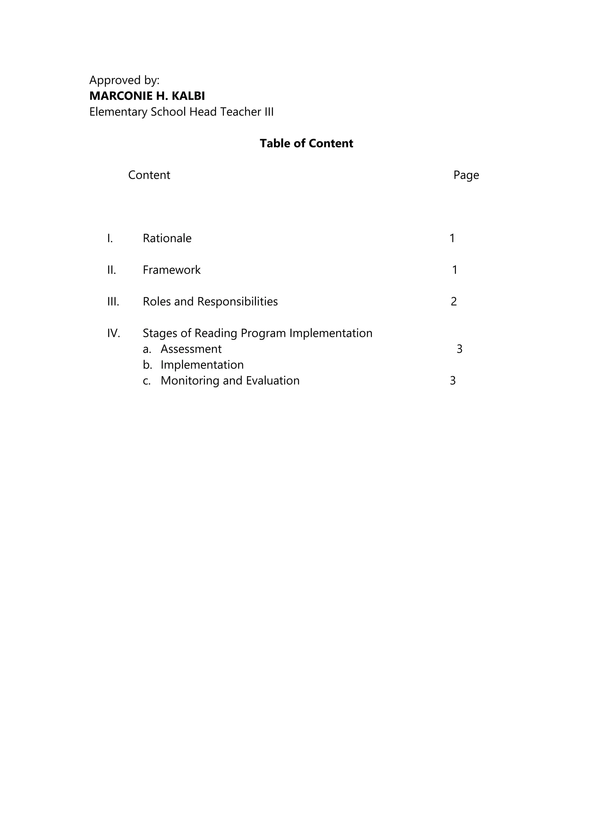 Approved by:
MARCONIE H. KALBI
Elementary School Head Teacher III
Table of Content
Content Page
I. Rationale 1
II. Framework 1
III. Roles and Responsibilities 2
IV. Stages of Reading Program Implementation
a. Assessment 3
b. Implementation
c. Monitoring and Evaluation 3
 