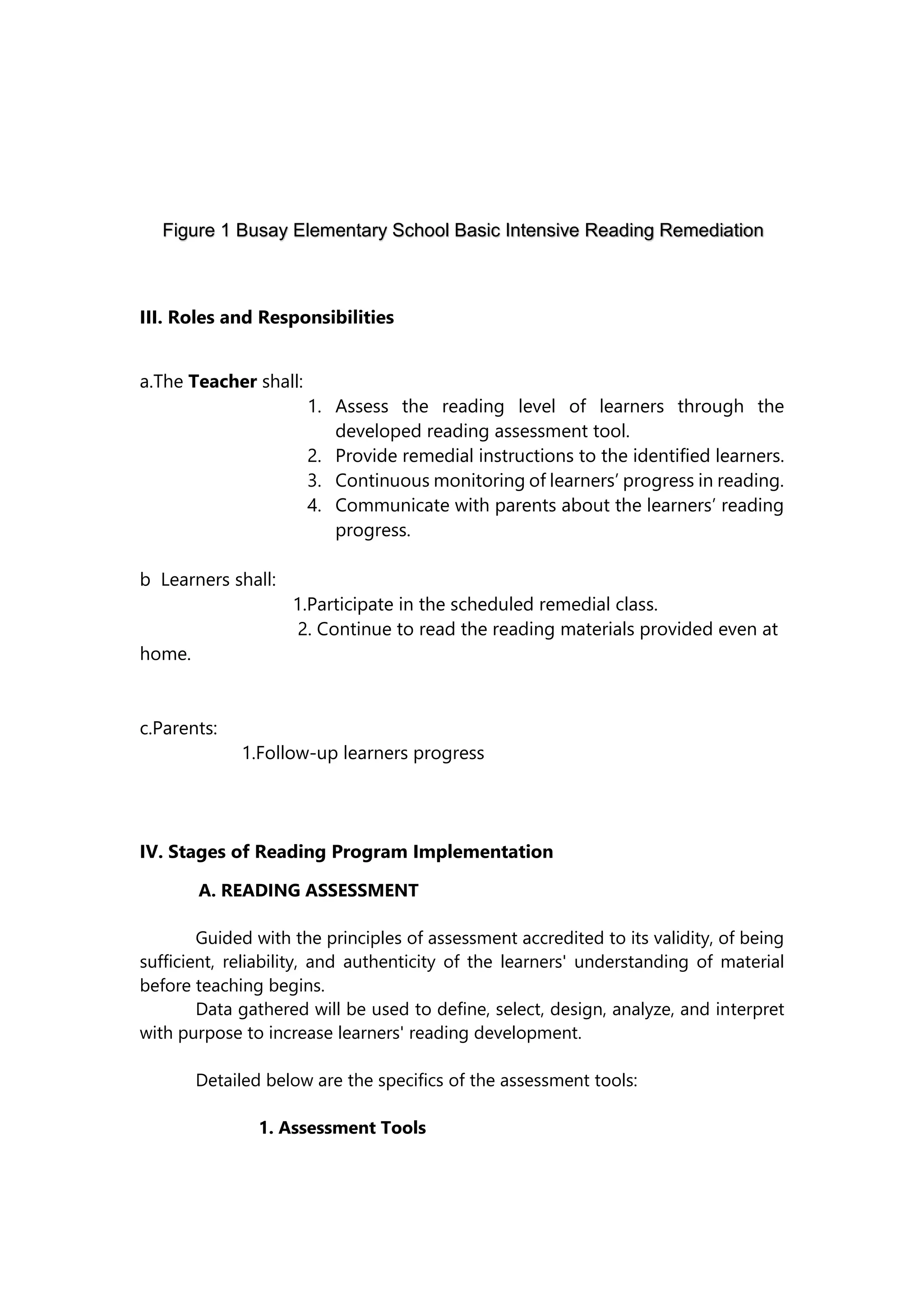 III. Roles and Responsibilities
a.The Teacher shall:
1. Assess the reading level of learners through the
developed reading assessment tool.
2. Provide remedial instructions to the identified learners.
3. Continuous monitoring of learners’ progress in reading.
4. Communicate with parents about the learners’ reading
progress.
b Learners shall:
1.Participate in the scheduled remedial class.
2. Continue to read the reading materials provided even at
home.
c.Parents:
1.Follow-up learners progress
IV. Stages of Reading Program Implementation
A. READING ASSESSMENT
Guided with the principles of assessment accredited to its validity, of being
sufficient, reliability, and authenticity of the learners' understanding of material
before teaching begins.
Data gathered will be used to define, select, design, analyze, and interpret
with purpose to increase learners' reading development.
Detailed below are the specifics of the assessment tools:
1. Assessment Tools
Figure 1 Busay Elementary School Basic Intensive Reading Remediation
Program Framework
 