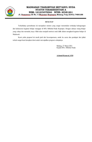 KOP LEMBAGA
PENUTUP
Terkabulnya permohonan ini merupakan momen yang sangat menentukan terhadap kelangsungan
dan kelancaran kegiatan belajar mengajar di MTs Miftahul Huda Kepanjen. Dengan adanya ruang belajar
yang cukup dan memadai, insya Allah akan menjadi motivasi anak didik dalam mengikuti kegiatan belajar di
Madrasah.
Kami yakin proposal ini masih jauh dari kesempurnaan, untuk itu saran dan pendapat dari pihak
terkait sangat kami harapkan demi untuk mewujudkan program selanjutnya.
Malang, 27 Maret 2021
Kepala MTs. Miftahul Huda
Achmad Kuzaeni, S.Pd
 